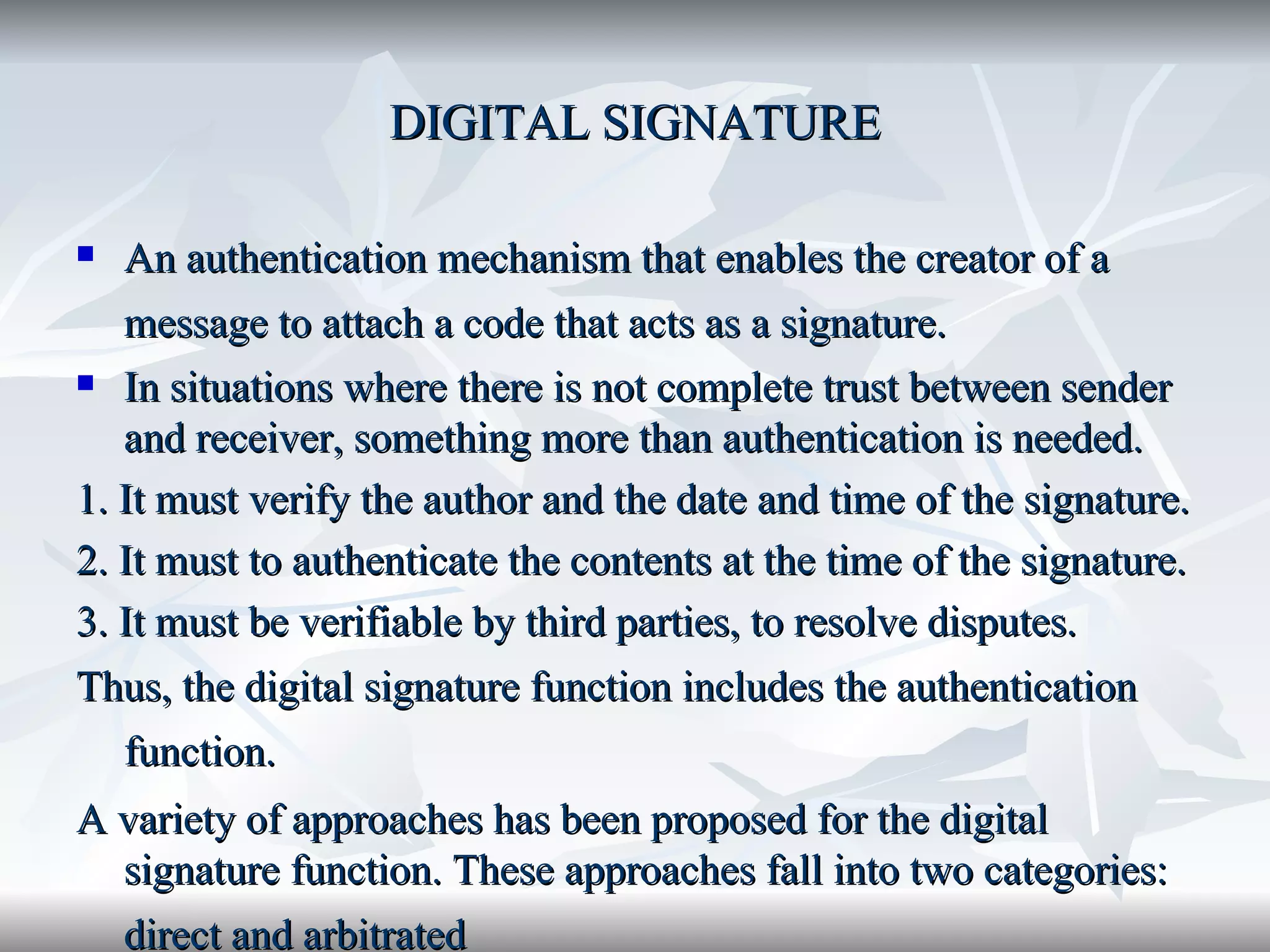 DIGITAL SIGNATURE An authentication mechanism that enables the creator of a message to attach a code that acts as a signature.   In situations where there is not complete trust between sender and receiver, something more than authentication is needed.  1. It must verify the author and the date and time of the signature. 2. It must to authenticate the contents at the time of the signature. 3. It must be verifiable by third parties, to resolve disputes.  Thus, the digital signature function includes the authentication function.   A variety of approaches has been proposed for the digital signature function. These approaches fall into two categories: direct and arbitrated   