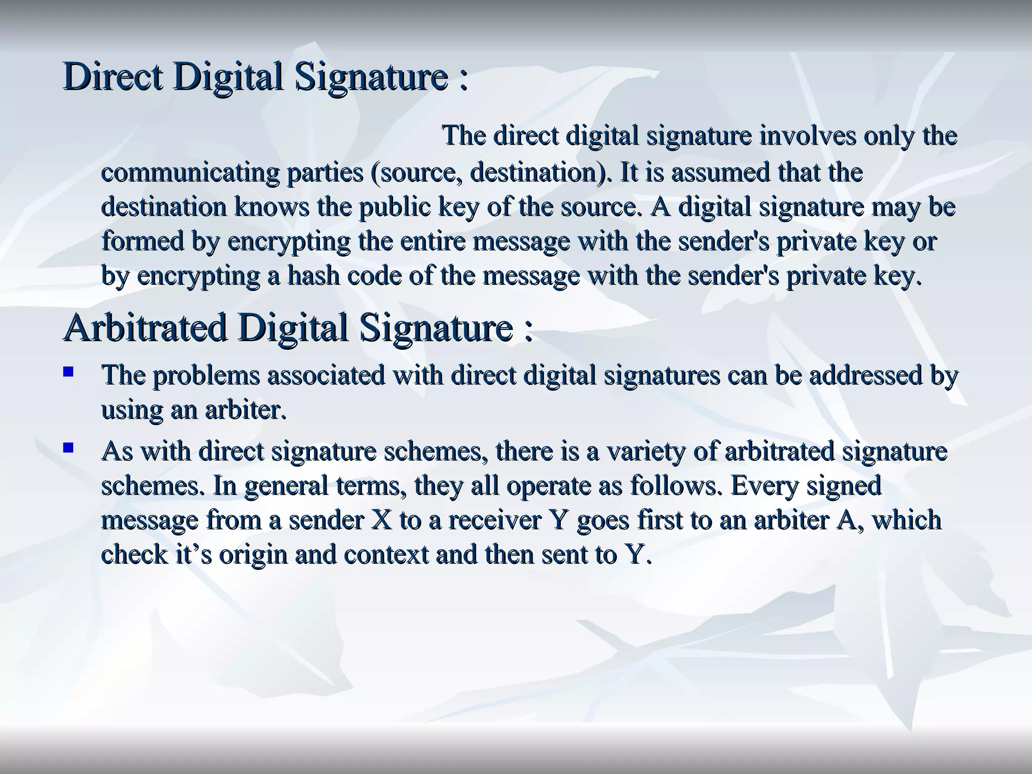 Direct Digital Signature : The direct digital signature involves only the communicating parties (source, destination). It is assumed that the destination knows the public key of the source. A digital signature may be formed by encrypting the entire message with the sender's private key or by encrypting a hash code of the message with the sender's private key.  Arbitrated Digital Signature : The problems associated with direct digital signatures can be addressed by using an arbiter. As with direct signature schemes, there is a variety of arbitrated signature schemes. In general terms, they all operate as follows. Every signed message from a sender X to a receiver Y goes first to an arbiter A, which check it’s origin and context and then sent to Y. 