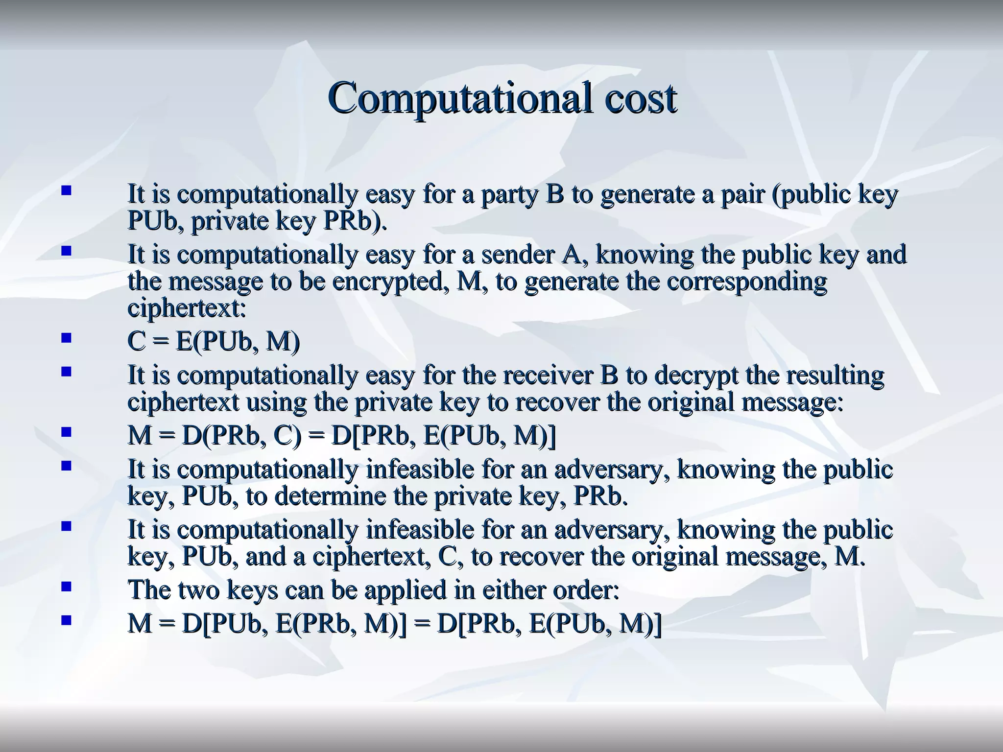 Computational cost It is computationally easy for a party B to generate a pair (public key PUb, private key PRb). It is computationally easy for a sender A, knowing the public key and the message to be encrypted, M, to generate the corresponding ciphertext: C = E(PUb, M) It is computationally easy for the receiver B to decrypt the resulting ciphertext using the private key to recover the original message: M = D(PRb, C) = D[PRb, E(PUb, M)] It is computationally infeasible for an adversary, knowing the public key, PUb, to determine the private key, PRb. It is computationally infeasible for an adversary, knowing the public key, PUb, and a ciphertext, C, to recover the original message, M. The two keys can be applied in either order: M = D[PUb, E(PRb, M)] = D[PRb, E(PUb, M)] 