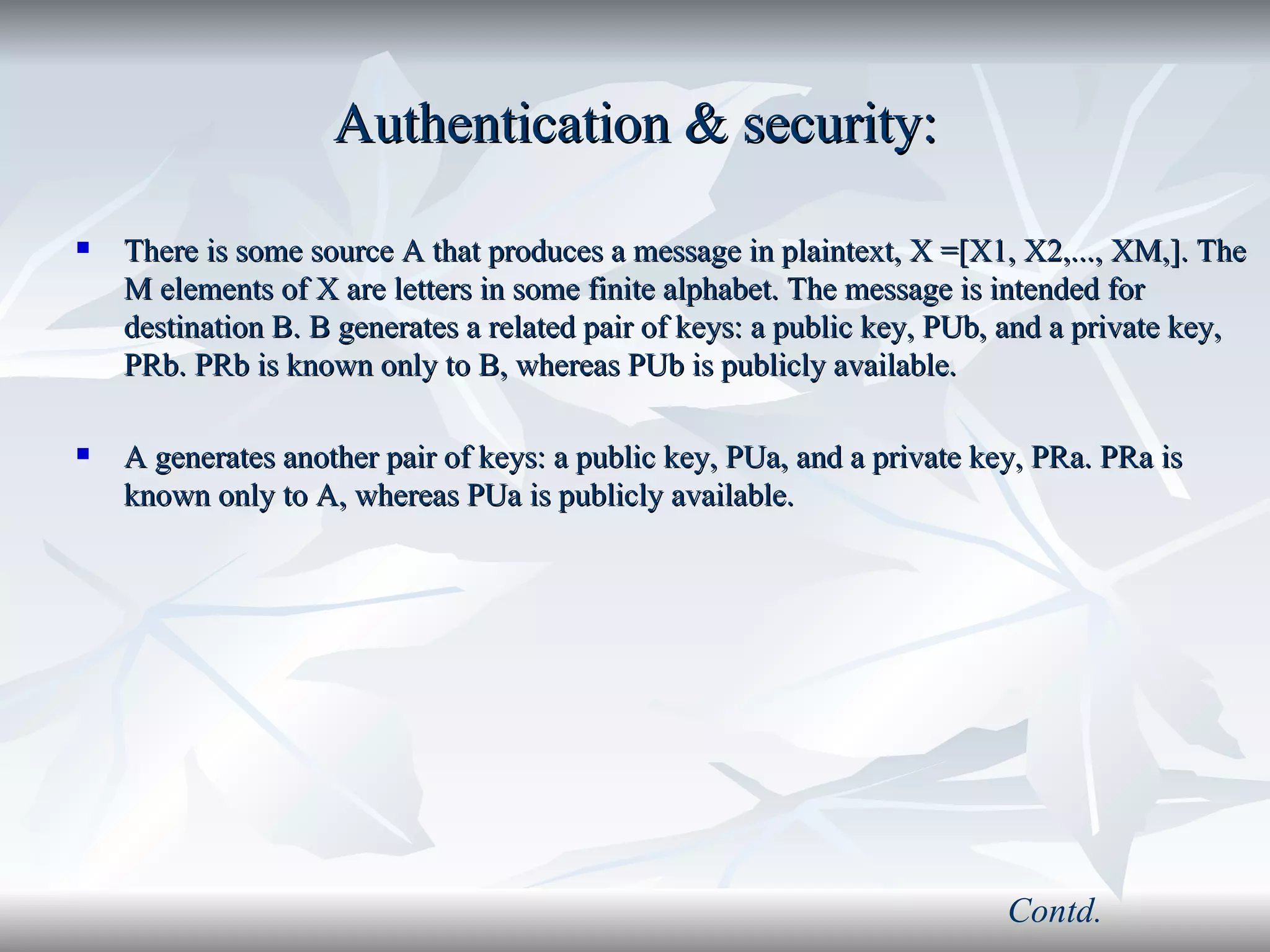 Authentication & security: There is some source A that produces a message in plaintext, X =[X1, X2,..., XM,]. The M elements of X are letters in some finite alphabet. The message is intended for destination B. B generates a related pair of keys: a public key, PUb, and a private key, PRb. PRb is known only to B, whereas PUb is publicly available. A generates another pair of keys: a public key, PUa, and a private key, PRa. PRa is known only to A, whereas PUa is publicly available. Contd. 