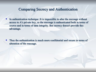 Comparing Secrecy and Authentication In authentication technique :It is impossible to alter the message without access to A's private key, so the message is authenticated both in terms of source and in terms of data integrity. But secrecy doesn't provide this advantage. Thus the authentication is much more confidential and secure in terms of alteration of the massage. 