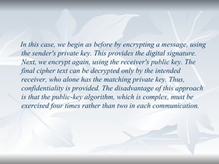 In this case, we begin as before by encrypting a message, using the sender's private key. This provides the digital signature. Next, we encrypt again, using the receiver's public key. The final cipher text can be decrypted only by the intended receiver, who alone has the matching private key. Thus, confidentiality is provided. The disadvantage of this approach is that the public-key algorithm, which is complex, must be exercised four times rather than two in each communication. 