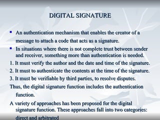 DIGITAL SIGNATURE An authentication mechanism that enables the creator of a message to attach a code that acts as a signature.   In situations where there is not complete trust between sender and receiver, something more than authentication is needed.  1. It must verify the author and the date and time of the signature. 2. It must to authenticate the contents at the time of the signature. 3. It must be verifiable by third parties, to resolve disputes.  Thus, the digital signature function includes the authentication function.   A variety of approaches has been proposed for the digital signature function. These approaches fall into two categories: direct and arbitrated   