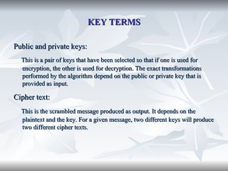 KEY TERMS Public and private keys: This is a pair of keys that have been selected so that if one is used for encryption, the other is used for decryption. The exact transformations performed by the algorithm depend on the public or private key that is provided as input.  Cipher text:   This is the scrambled message produced as output. It depends on the plaintext and the key. For a given message, two different keys will produce two different cipher texts. 