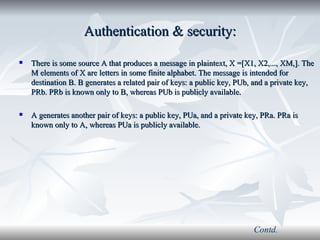 Authentication & security: There is some source A that produces a message in plaintext, X =[X1, X2,..., XM,]. The M elements of X are letters in some finite alphabet. The message is intended for destination B. B generates a related pair of keys: a public key, PUb, and a private key, PRb. PRb is known only to B, whereas PUb is publicly available. A generates another pair of keys: a public key, PUa, and a private key, PRa. PRa is known only to A, whereas PUa is publicly available. Contd. 