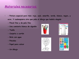 Materiales necesarios:   - Pintura especial para tela: rojo, azul, amarillo, verde, blanco, negro, y ocre. Y cualesquiera otro que pida el dibujo que habéis elegido - Pincel fino y de pelo fino - Una camiseta blanca de algodón - Toalla - Carpeta o cartón - Bote con agua - Pinceles - Papel para calcar - Un dibujo   