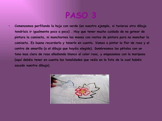 PASO 3 Comenzamos perfilando la hoja con verde (en nuestro ejemplo, si tuvieras otro dibujo tendríais ir igualmente poco a poco) . Hay que tener mucho cuidado de no gotear de pintura la camiseta, ni mancharnos las manos con restos de pintura para no manchar la camiseta. Es bueno recordarlo y tenerlo en cuenta. Vamos a pintar la flor de rosa y el centro de amarillo (o el dibujo que hayáis elegido). Sombreamos los pétalos con un tono mas claro de rosa añadiendo blanco al color rosa, y empezamos con la mariposa (aquí debéis tener en cuenta las tonalidades que veáis en la foto de la cual habéis sacado vuestro dibujo).   