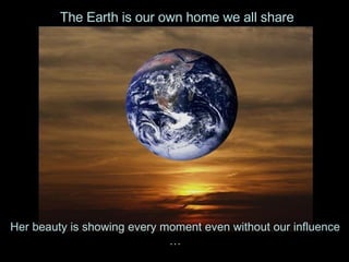 Her beauty is showing every moment even without our influence … The Earth is our own home we all share 