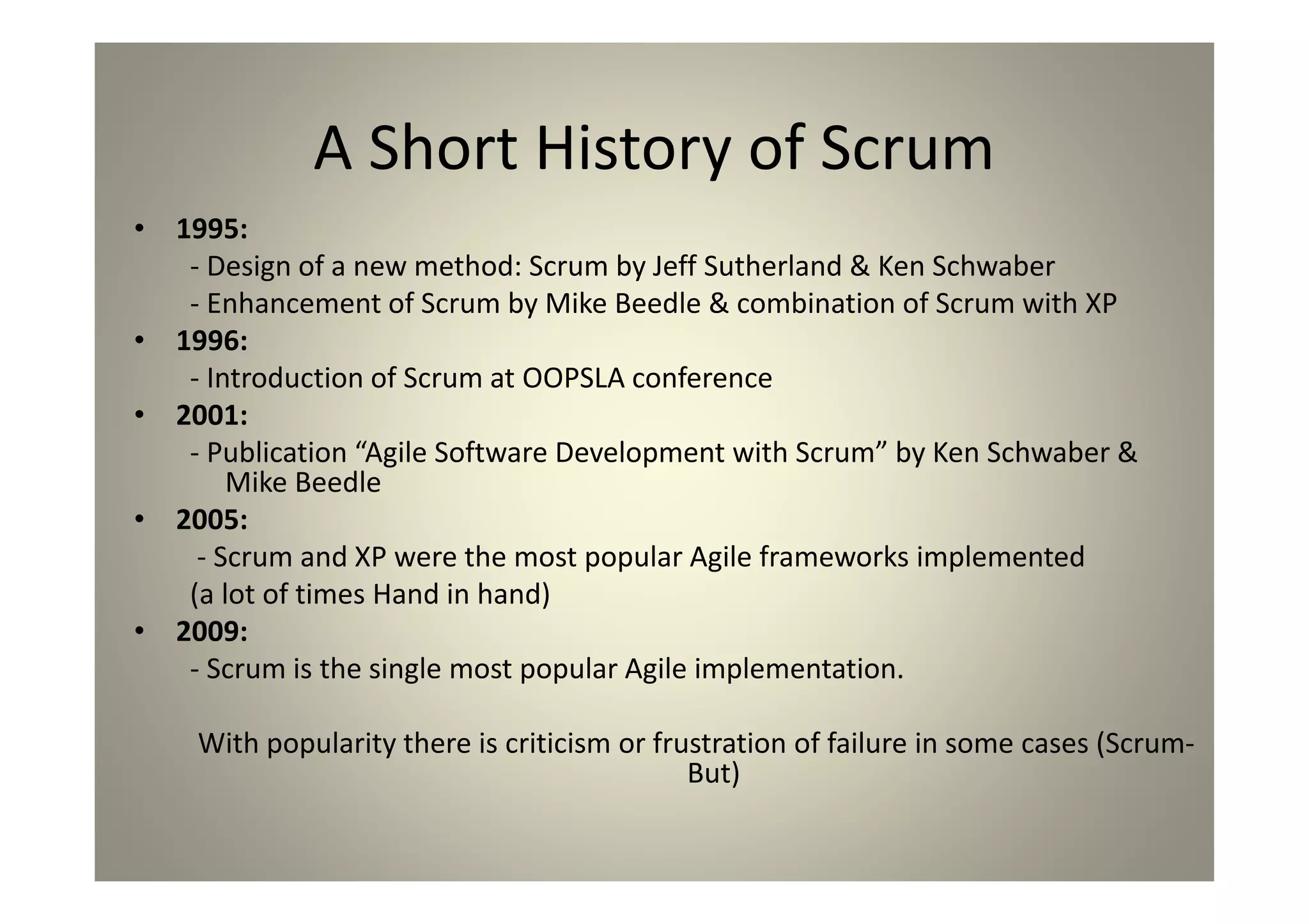 A Short History of Scrum
1995:
- Design of a new method: Scrum by Jeff Sutherland & Ken Schwaber
- Enhancement of Scrum by Mike Beedle & combination of Scrum with XP
1996:
- Introduction of Scrum at OOPSLA conference
2001:
- Publication “Agile Software Development with Scrum” by Ken Schwaber & Mike
Beedle
2005:
- Scrum and XP were the most popular Agile frameworks implemented
(a lot of times Hand in hand)
2009:
- Scrum is the single most popular Agile implementation.
With popularity there is criticism or frustration of failure in some cases (Scrum-
But)
 