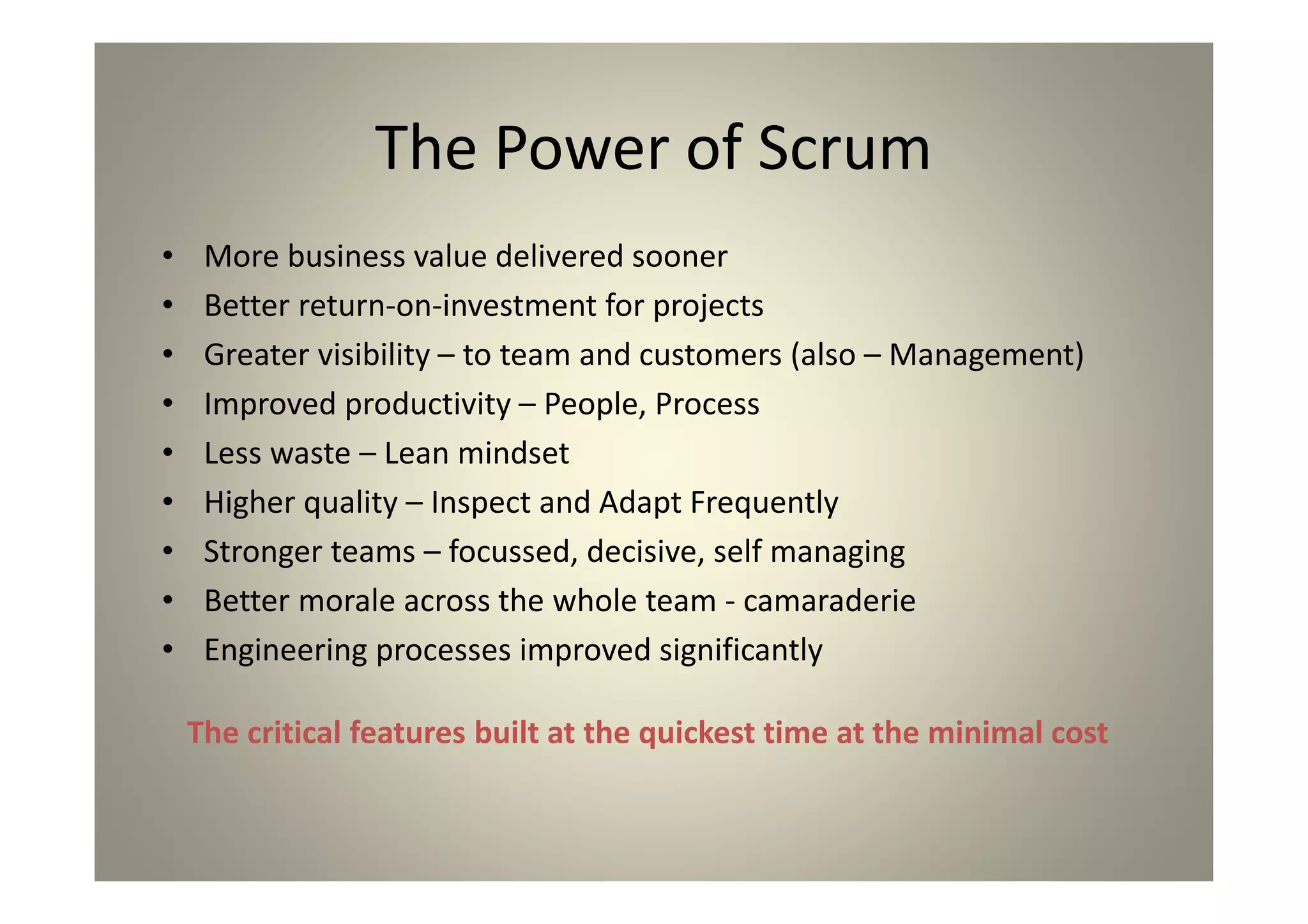 The Power of Scrum
More business value delivered sooner
Better return-on-investment for projects
Greater visibility – to team and customers (also –
Management)
Improved productivity – People, Process
Less waste – Lean mindset
Higher quality – Inspect and Adapt Frequently
Stronger teams – focussed, decisive, self managing
Better morale across the whole team - camaraderie
Engineering processes improved significantly
The critical features built at the quickest time at the
minimal cost
 