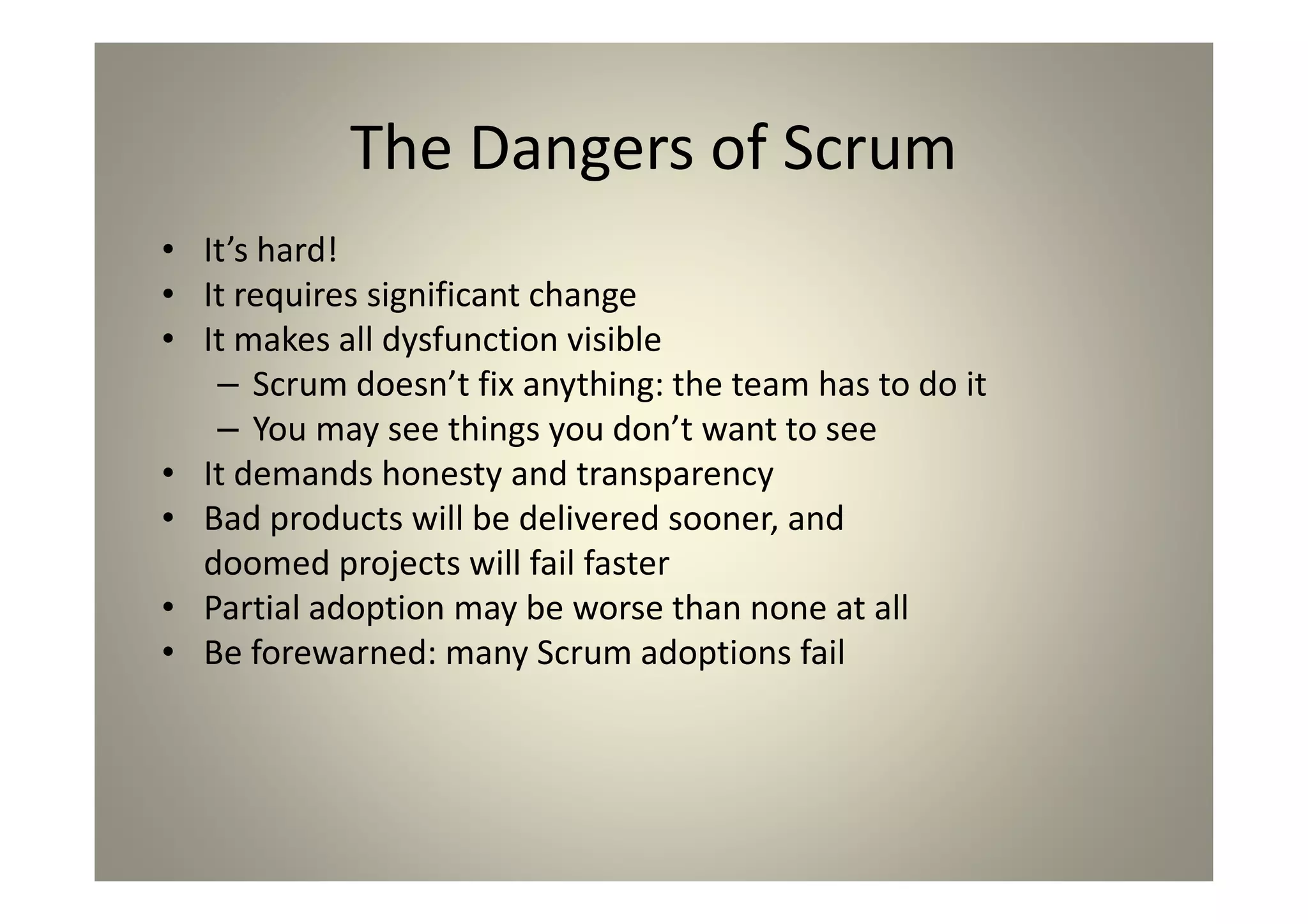 The Dangers of Scrum
It’s hard!
It requires significant change
It makes all dysfunction visible
- Scrum doesn’t fix anything: the team has to do it
- You may see things you don’t want to see
It demands honesty and transparency
Bad products will be delivered sooner, and
doomed projects will fail faster
Partial adoption may be worse than none at all
Be forewarned: many Scrum adoptions fail
 