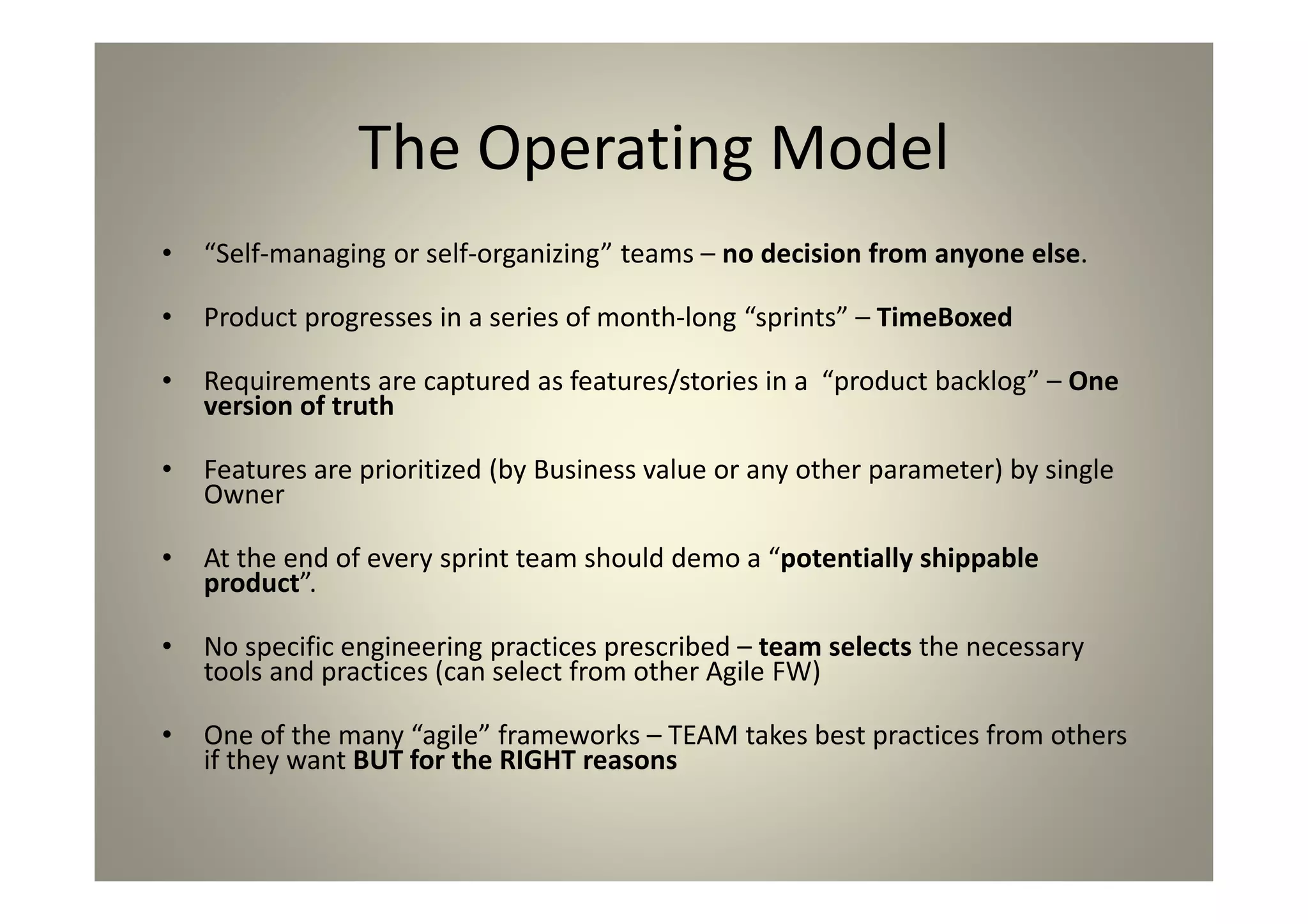 The Operating Model
“Self-managing or self-organizing” teams – no decision from
anyone else.
Product progresses in a series of month-long “sprints” –
TimeBoxed
Requirements are captured as features/stories in a “product
backlog” – One version of truth
Features are prioritized (by Business value or any other
parameter) by single Owner
At the end of every sprint team should demo a “potentially
shippable product”.
No specific engineering practices prescribed – team selects the
necessary tools and practices (can select from other Agile FW)
One of the many “agile” frameworks – TEAM takes best practices
from others if they want BUT for the RIGHT reasons
 
