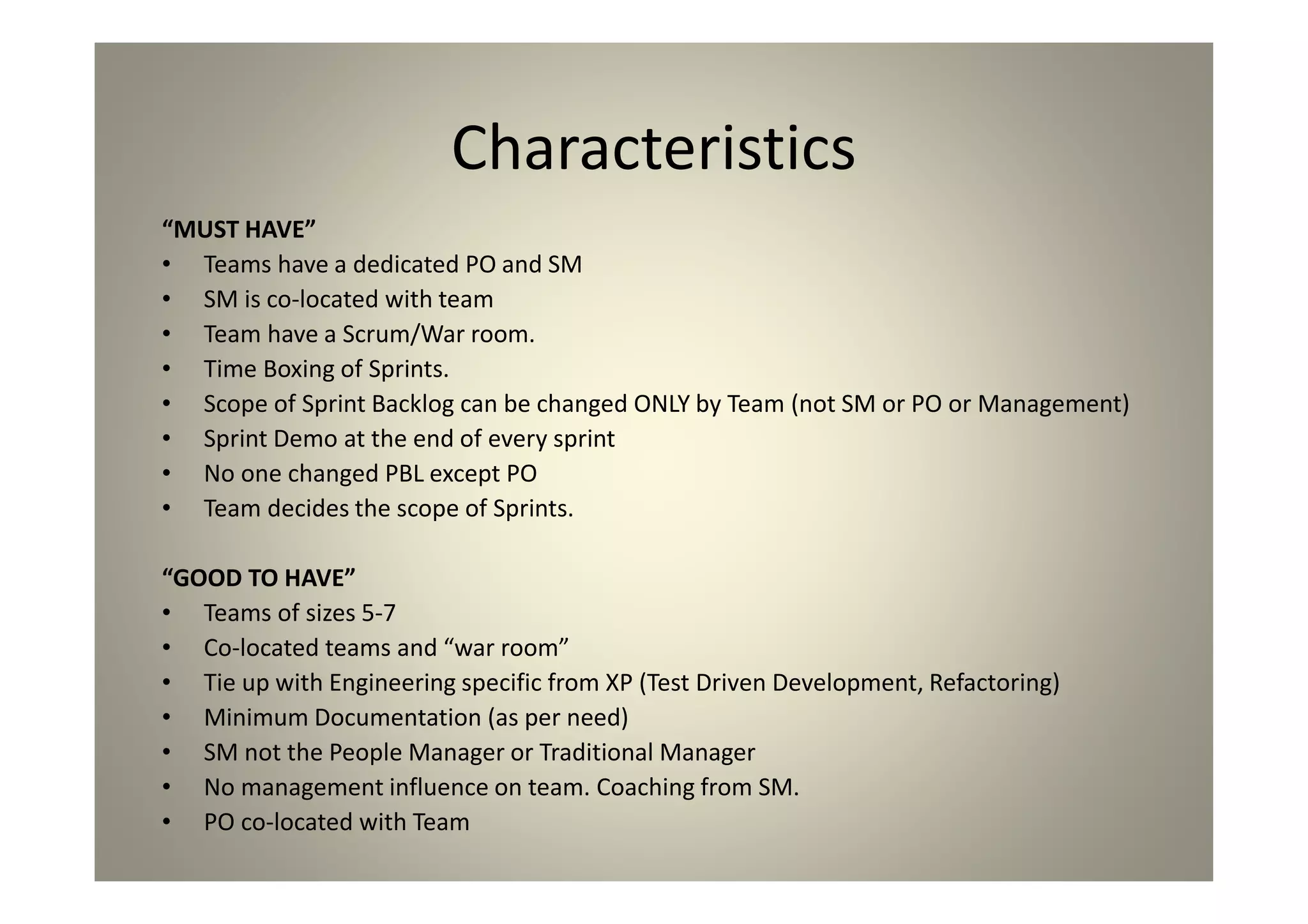 Characteristics
“MUST HAVE”
Teams have a dedicated PO and SM
SM is co-located with team
Team have a Scrum/War room.
Time Boxing of Sprints.
Scope of Sprint Backlog can be changed ONLY by Team (not SM or PO or Management)
Sprint Demo at the end of every sprint
No one changed PBL except PO
Team decides the scope of Sprints.
“GOOD TO HAVE”
Teams of sizes 5-7
Co-located teams and “war room”
Tie up with Engineering specific from XP (Test Driven Development, Refactoring)
Minimum Documentation (as per need)
SM not the People Manager or Traditional Manager
No management influence on team. Coaching from SM.
PO co-located with Team
 