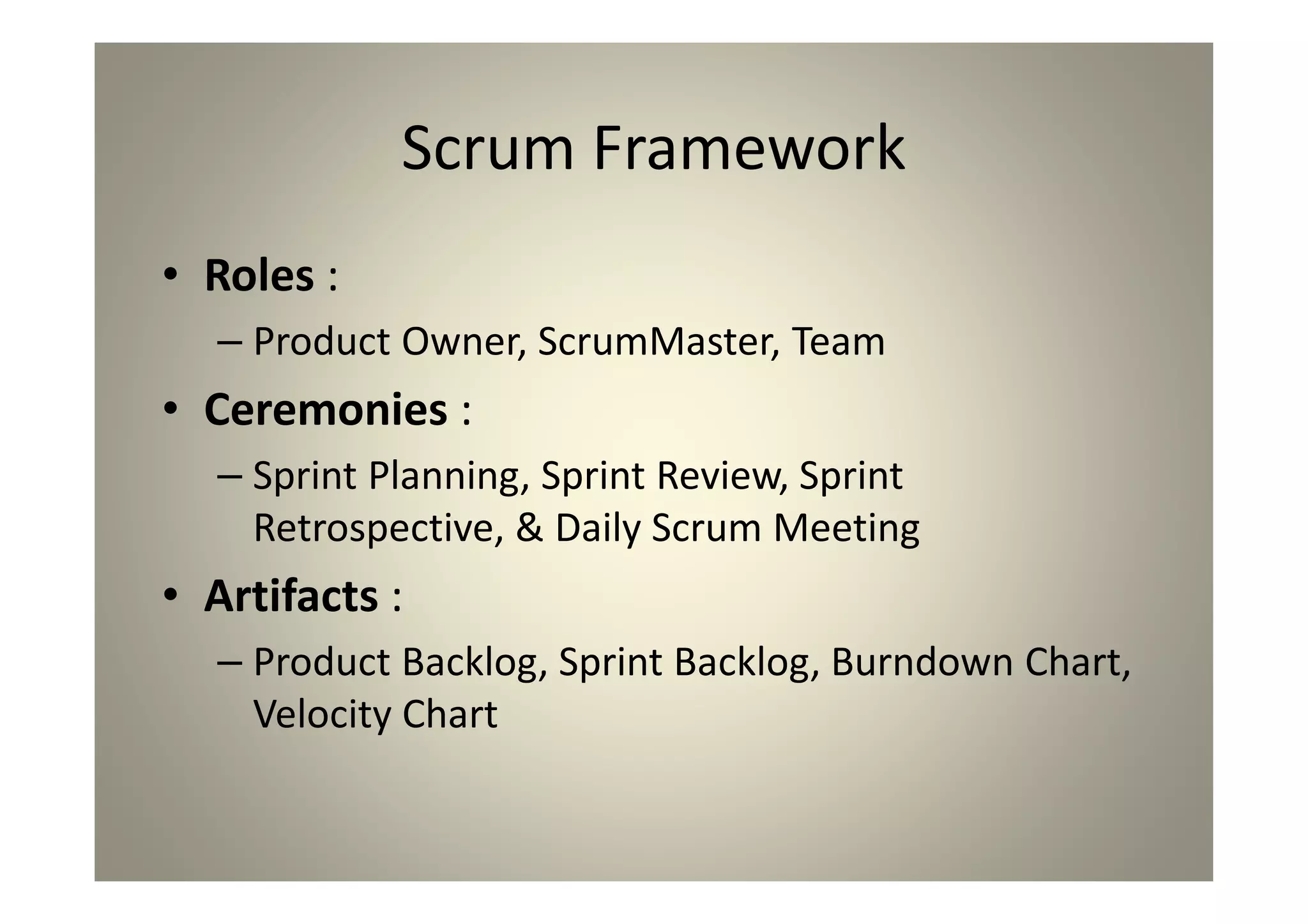 Scrum Framework
Roles :
Product Owner, ScrumMaster, Team
Ceremonies :
Sprint Planning, Sprint Review, Sprint Retrospective, &
Daily Scrum Meeting
Artifacts :
Product Backlog, Sprint Backlog, Burndown Chart, Velocity
Chart
 