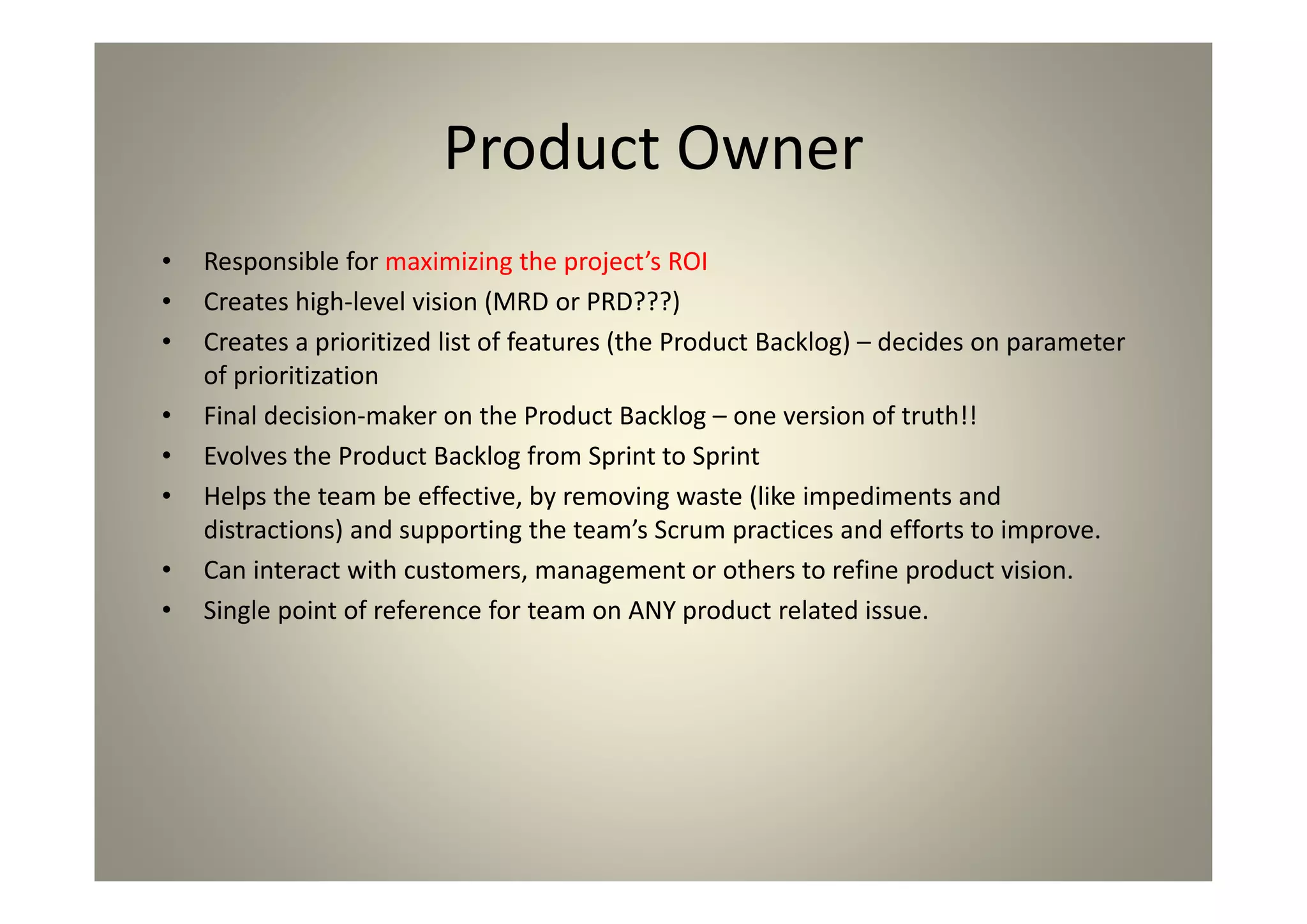 Product Owner
Responsible for maximizing the project’s ROI
Creates high-level vision (MRD or PRD???)
Creates a prioritized list of features (the Product Backlog) –
decides on parameter of prioritization
Final decision-maker on the Product Backlog – one version
of truth!!
Evolves the Product Backlog from Sprint to Sprint
Helps the team be effective, by removing waste (like
impediments and distractions) and supporting the team’s
Scrum practices and efforts to improve.
Can interact with customers, management or others to
refine product vision.
Single point of reference for team on ANY product related
issue.
 