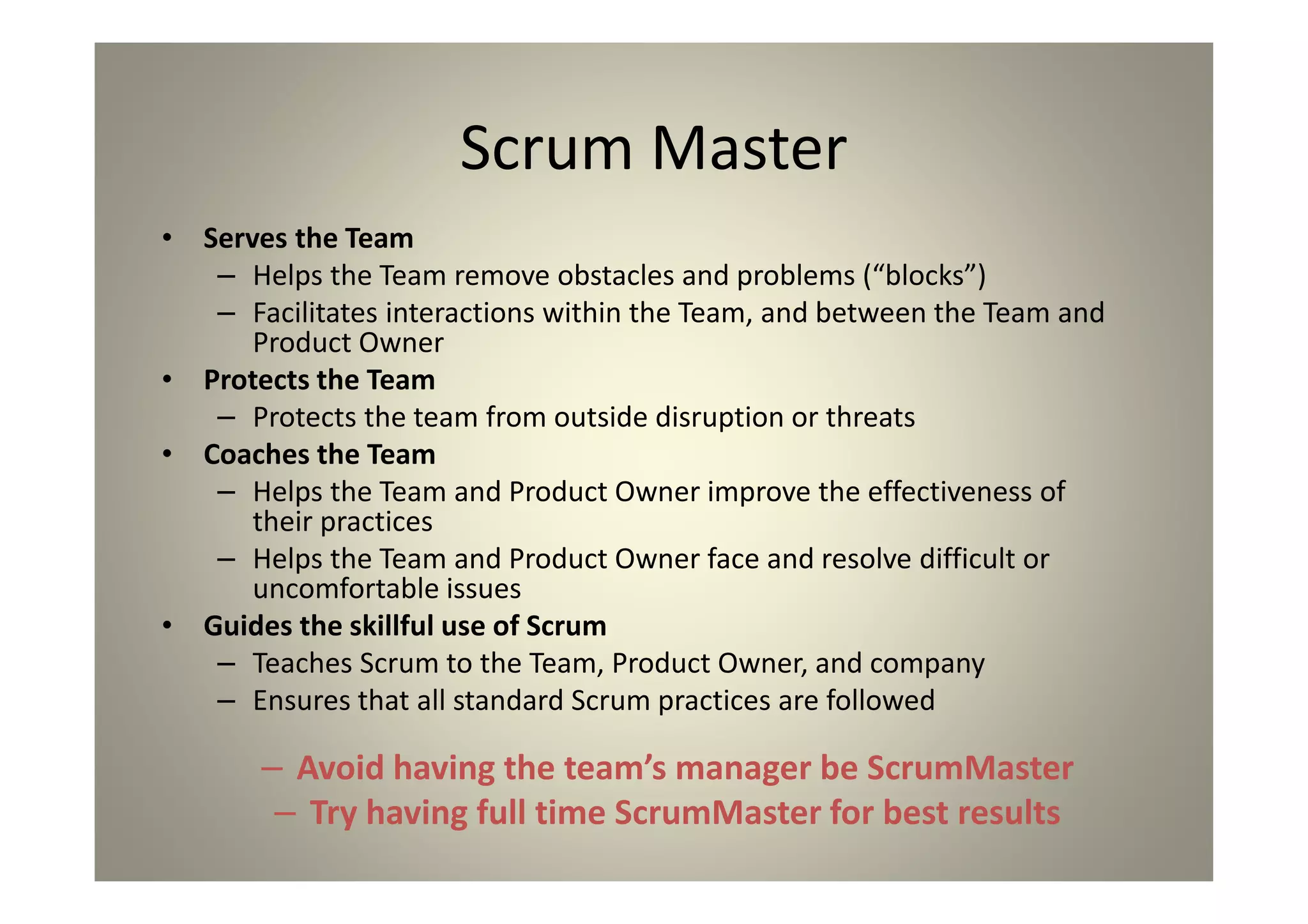 Scrum Master
Serves the Team
Helps the Team remove obstacles and problems (“blocks”)
Facilitates interactions within the Team, and between the Team and
Product Owner
Protects the Team
Protects the team from outside disruption or threats
Coaches the Team
Helps the Team and Product Owner improve the effectiveness of
their practices
Helps the Team and Product Owner face and resolve difficult or
uncomfortable issues
Guides the skillful use of Scrum
Teaches Scrum to the Team, Product Owner, and company
Ensures that all standard Scrum practices are followed
Avoid having the team’s manager be ScrumMaster
Try having full time ScrumMaster for best results
 