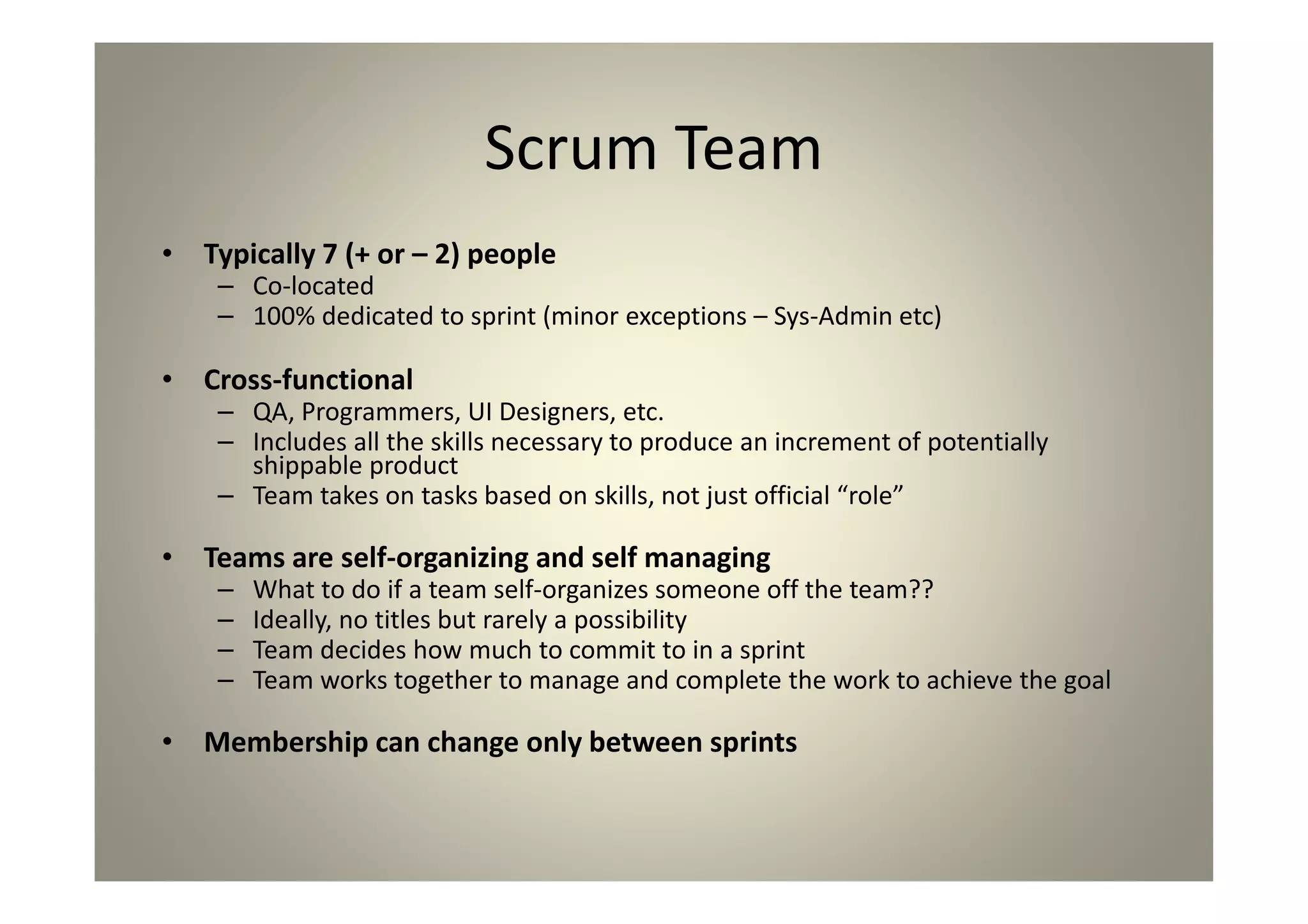 Scrum Team
Typically 7 (+ or – 2) people
Co-located
100% dedicated to sprint (minor exceptions – Sys-Admin etc)
Cross-functional
QA, Programmers, UI Designers, etc.
Includes all the skills necessary to produce an increment of
potentially shippable product
Team takes on tasks based on skills, not just official “role”
Teams are self-organizing and self managing
What to do if a team self-organizes someone off the team??
Ideally, no titles but rarely a possibility
Team decides how much to commit to in a sprint
Team works together to manage and complete the work to achieve
the goal
Membership can change only between sprints
 