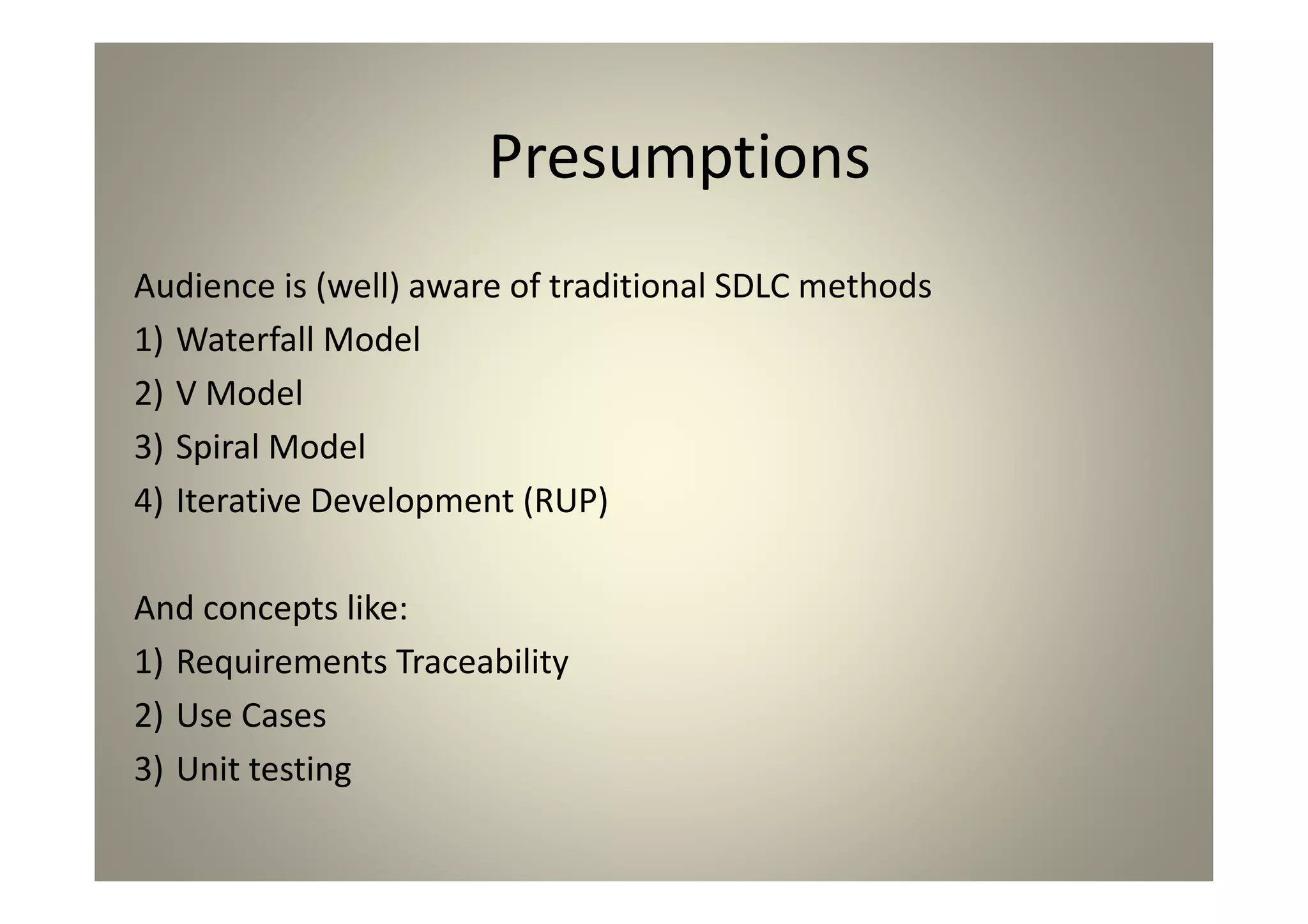 Presumptions
Audience is (well) aware of traditional SDLC methods
1)Waterfall Model
2)V Model
3)Spiral Model
4)Iterative Development (RUP)
And concepts like:
1)Requirements Traceability
2)Use Cases
3)Unit testing
 