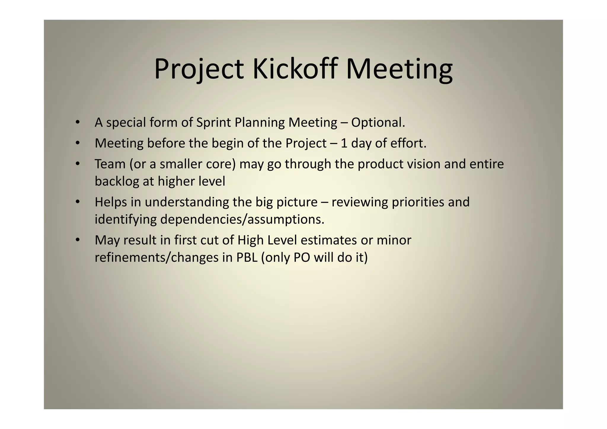 Project Kickoff Meeting
A special form of Sprint Planning Meeting – Optional.
Meeting before the begin of the Project – 1 day of
effort.
Team (or a smaller core) may go through the product
vision and entire backlog at higher level
Helps in understanding the big picture – reviewing
priorities and identifying dependencies/assumptions.
May result in first cut of High Level estimates or minor
refinements/changes in PBL (only PO will do it)
 