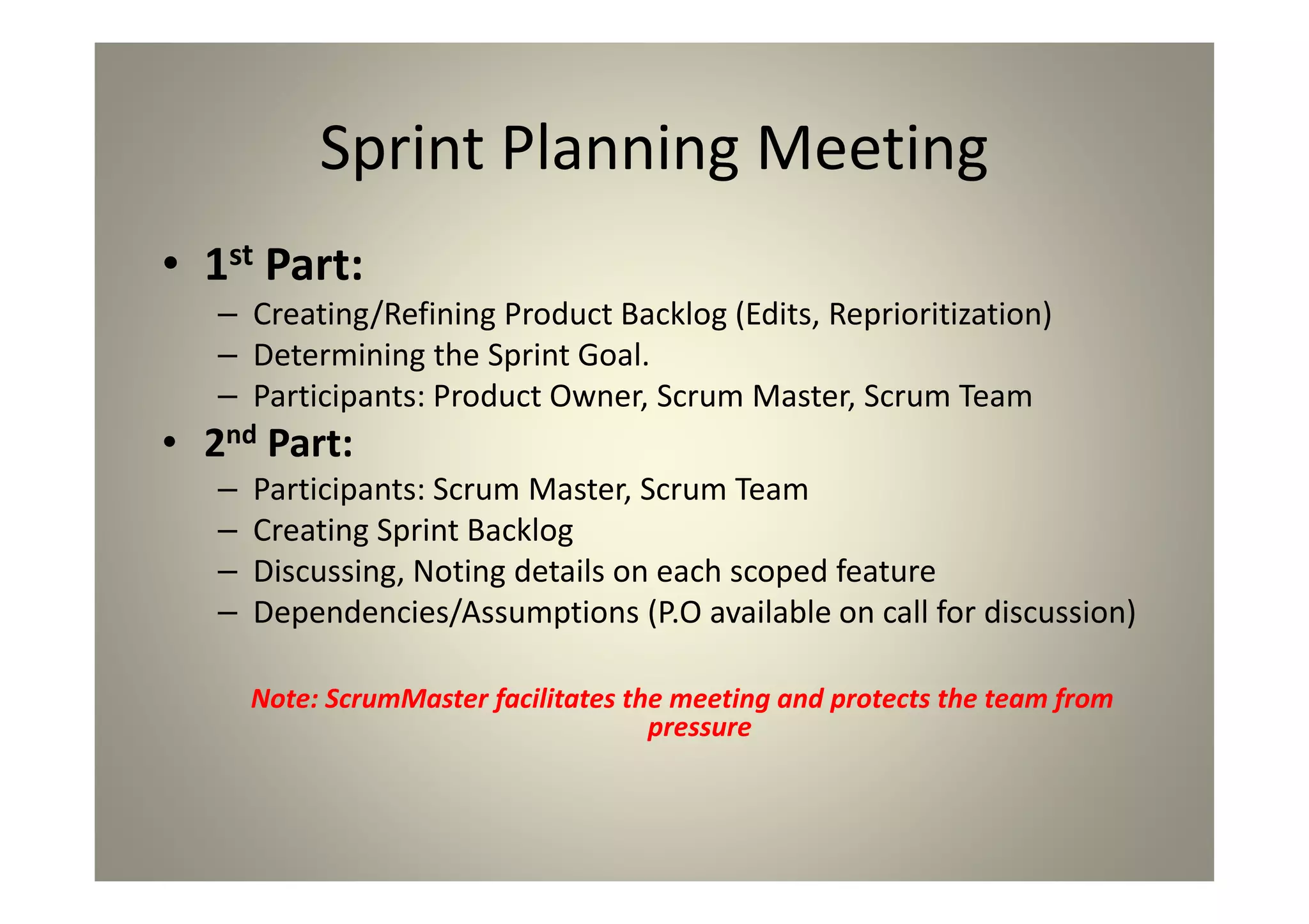 Sprint Planning Meeting
1st Part:
Creating/Refining Product Backlog (Edits, Reprioritization)
Determining the Sprint Goal.
Participants: Product Owner, Scrum Master, Scrum Team
2nd Part:
Participants: Scrum Master, Scrum Team
Creating Sprint Backlog
Discussing, Noting details on each scoped feature
Dependencies/Assumptions (P.O available on call for
discussion)
Note: ScrumMaster facilitates the meeting and protects the team from
pressure
 