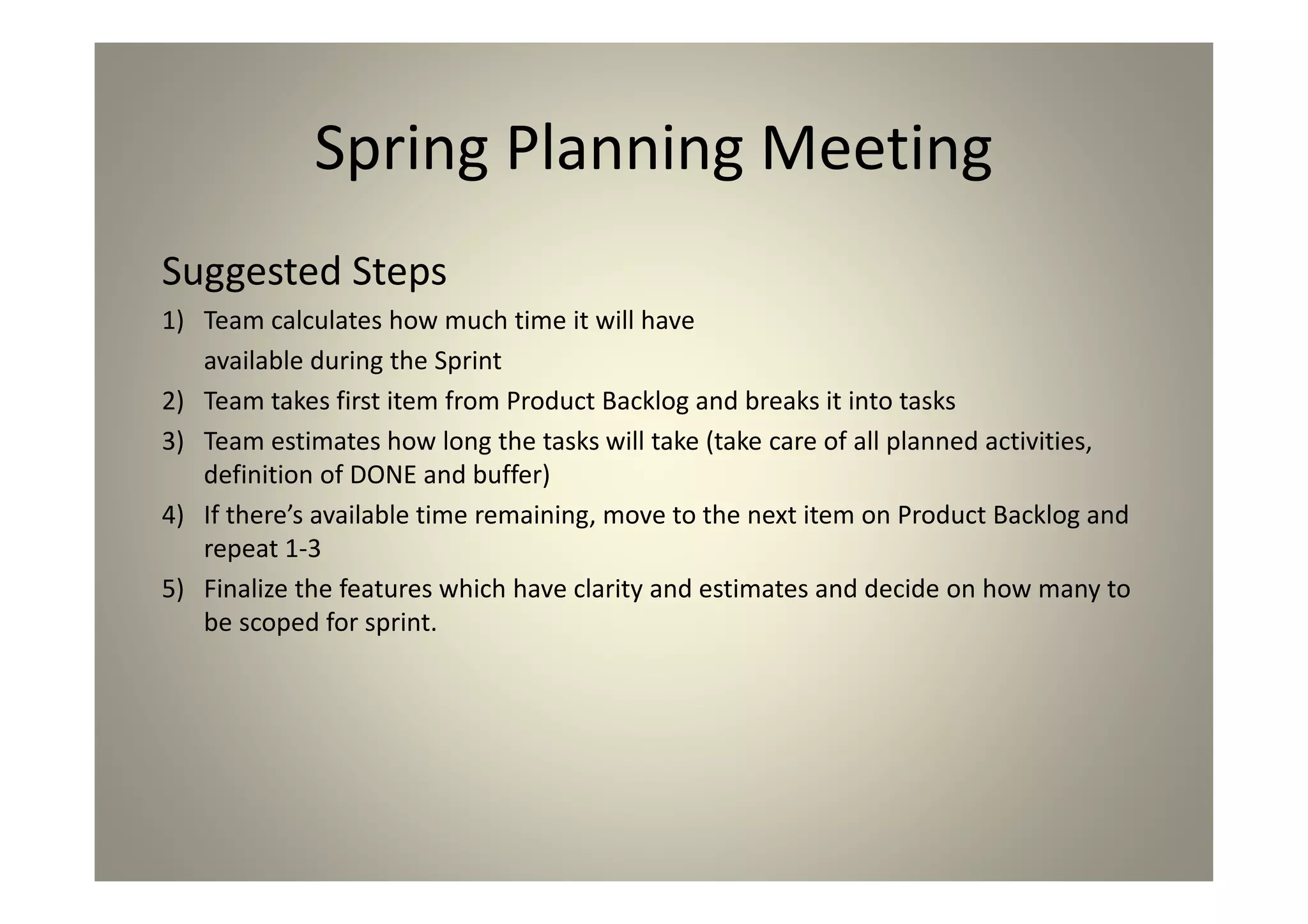 Spring Planning Meeting
Suggested Steps
1) Team calculates how much time it will have
available during the Sprint
2) Team takes first item from Product Backlog and breaks it
into tasks
3) Team estimates how long the tasks will take (take care
of all planned activities, definition of DONE and buffer)
4) If there’s available time remaining, move to the next
item on Product Backlog and repeat 1-3
5) Finalize the features which have clarity and estimates
and decide on how many to be scoped for sprint.
 