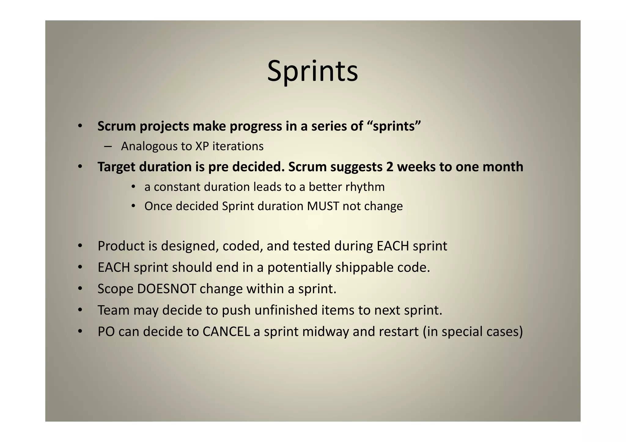 Sprints
Scrum projects make progress in a series of “sprints”
Analogous to XP iterations
Target duration is pre decided. Scrum suggests 2
weeks to one month
a constant duration leads to a better rhythm
Once decided Sprint duration MUST not change
Product is designed, coded, and tested during EACH sprint
EACH sprint should end in a potentially shippable code.
Scope DOESNOT change within a sprint.
Team may decide to push unfinished items to next sprint.
PO can decide to CANCEL a sprint midway and restart (in
special cases)
 