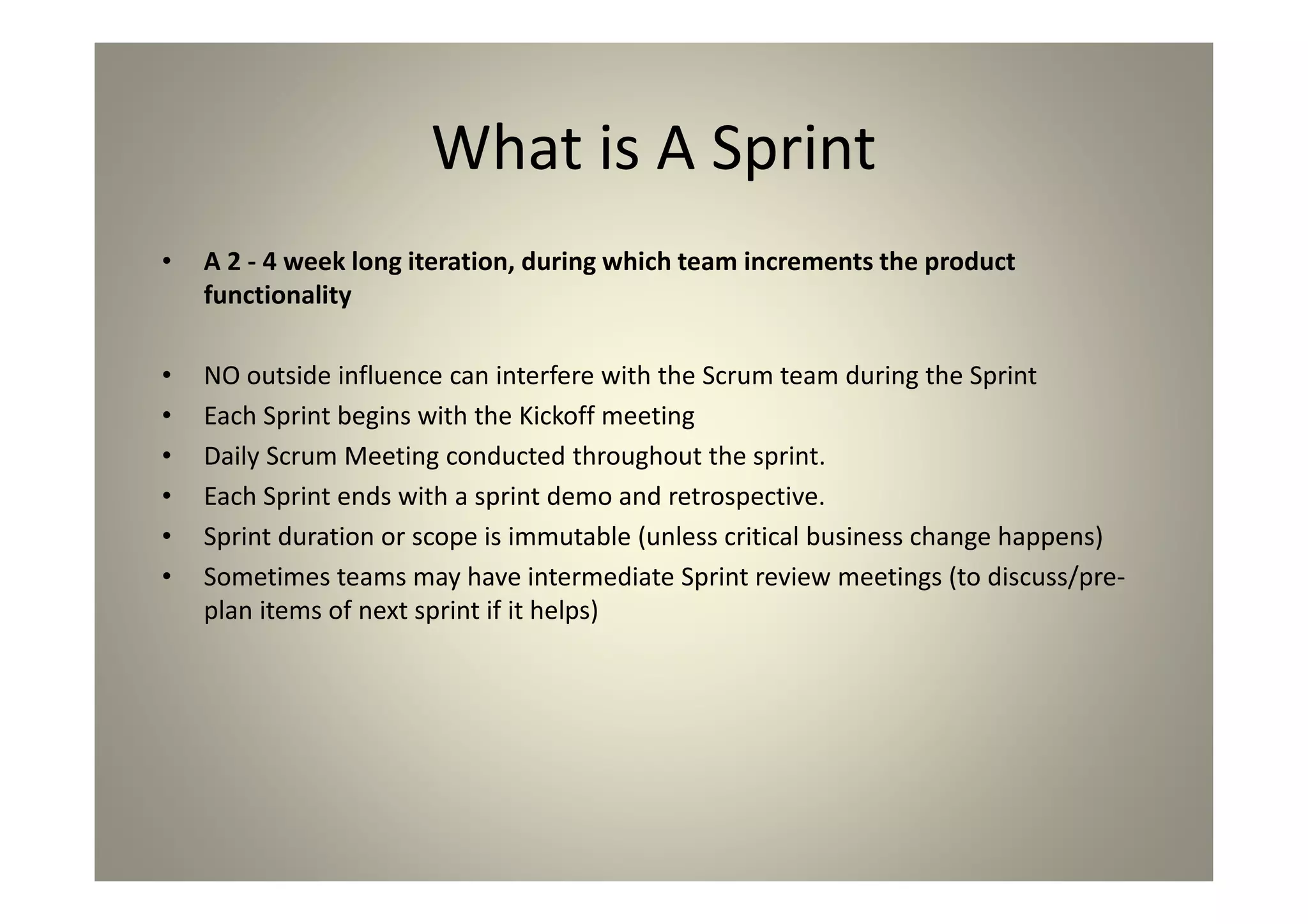 What is A Sprint
A 2 - 4 week long iteration, during which team
increments the product functionality
NO outside influence can interfere with the Scrum team
during the Sprint
Each Sprint begins with the Kickoff meeting
Daily Scrum Meeting conducted throughout the sprint.
Each Sprint ends with a sprint demo and retrospective.
Sprint duration or scope is immutable (unless critical
business change happens)
Sometimes teams may have intermediate Sprint review
meetings (to discuss/pre-plan items of next sprint if it
helps)
 