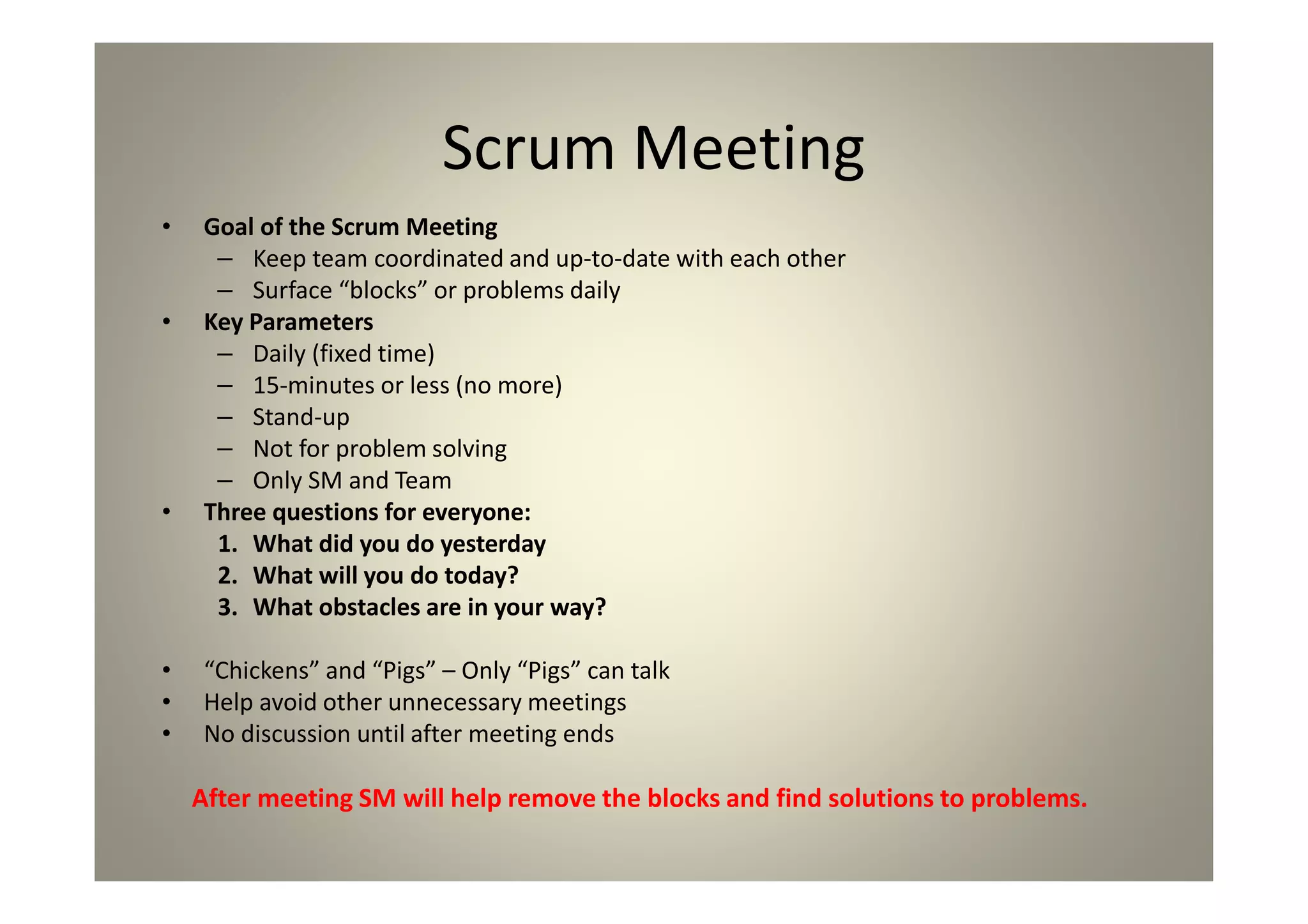 Scrum Meeting
Goal of the Scrum Meeting
Keep team coordinated and up-to-date with each other
Surface “blocks” or problems daily
Key Parameters
Daily (fixed time)
15-minutes or less (no more)
Stand-up
Not for problem solving
Only SM and Team
Three questions for everyone:
1. What did you do yesterday
2. What will you do today?
3. What obstacles are in your way?
“Chickens” and “Pigs” – Only “Pigs” can talk
Help avoid other unnecessary meetings
No discussion until after meeting ends
After meeting SM will help remove the blocks and find solutions to problems.
 