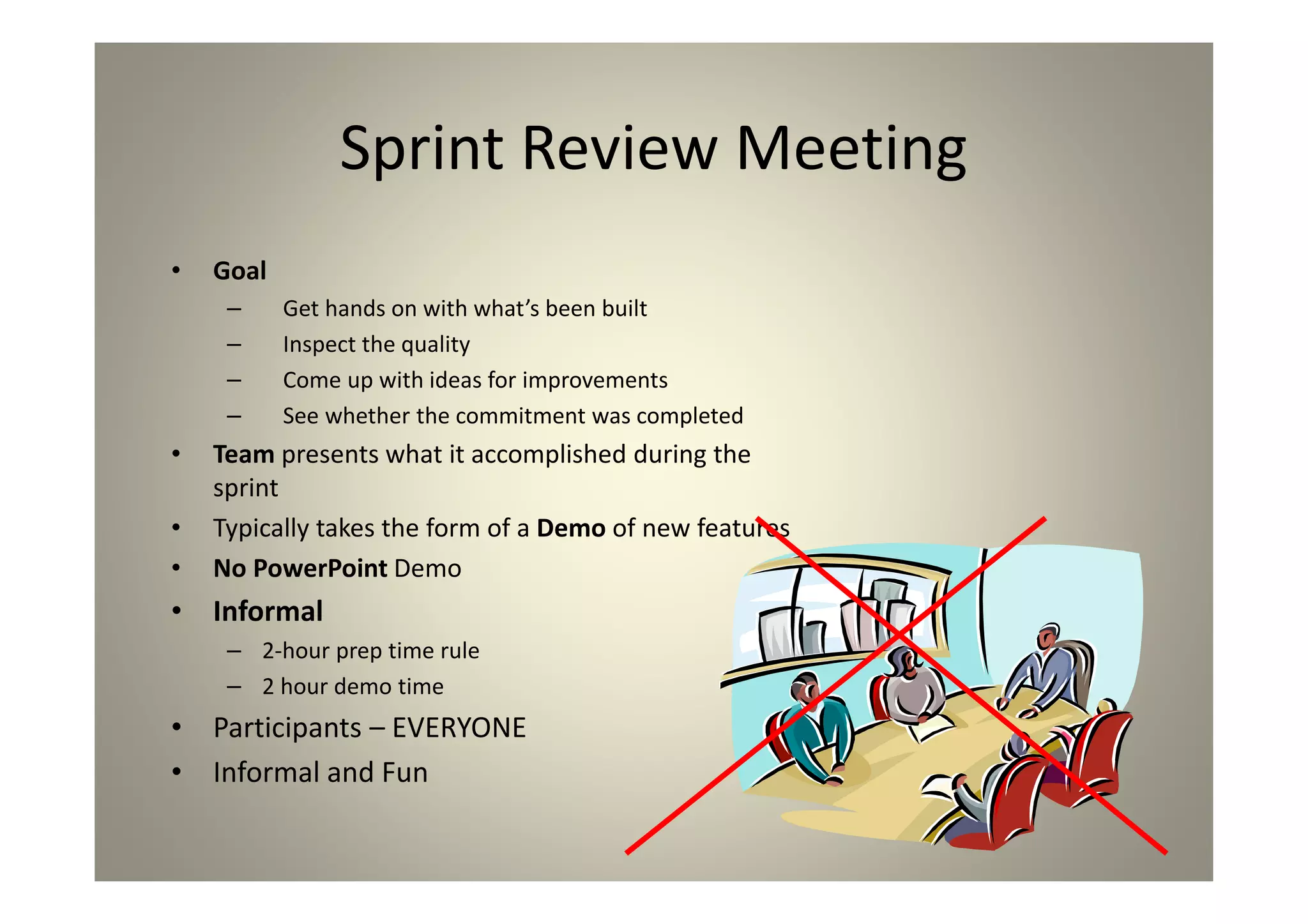 Sprint Review Meeting
Goal
Get hands on with what’s been built
Inspect the quality
Come up with ideas for improvements
See whether the commitment was completed
Team presents what it accomplished during the
sprint
Typically takes the form of a Demo of new features
No PowerPoint Demo
Informal
2-hour prep time rule
2 hour demo time
Participants – EVERYONE
Informal and Fun
 