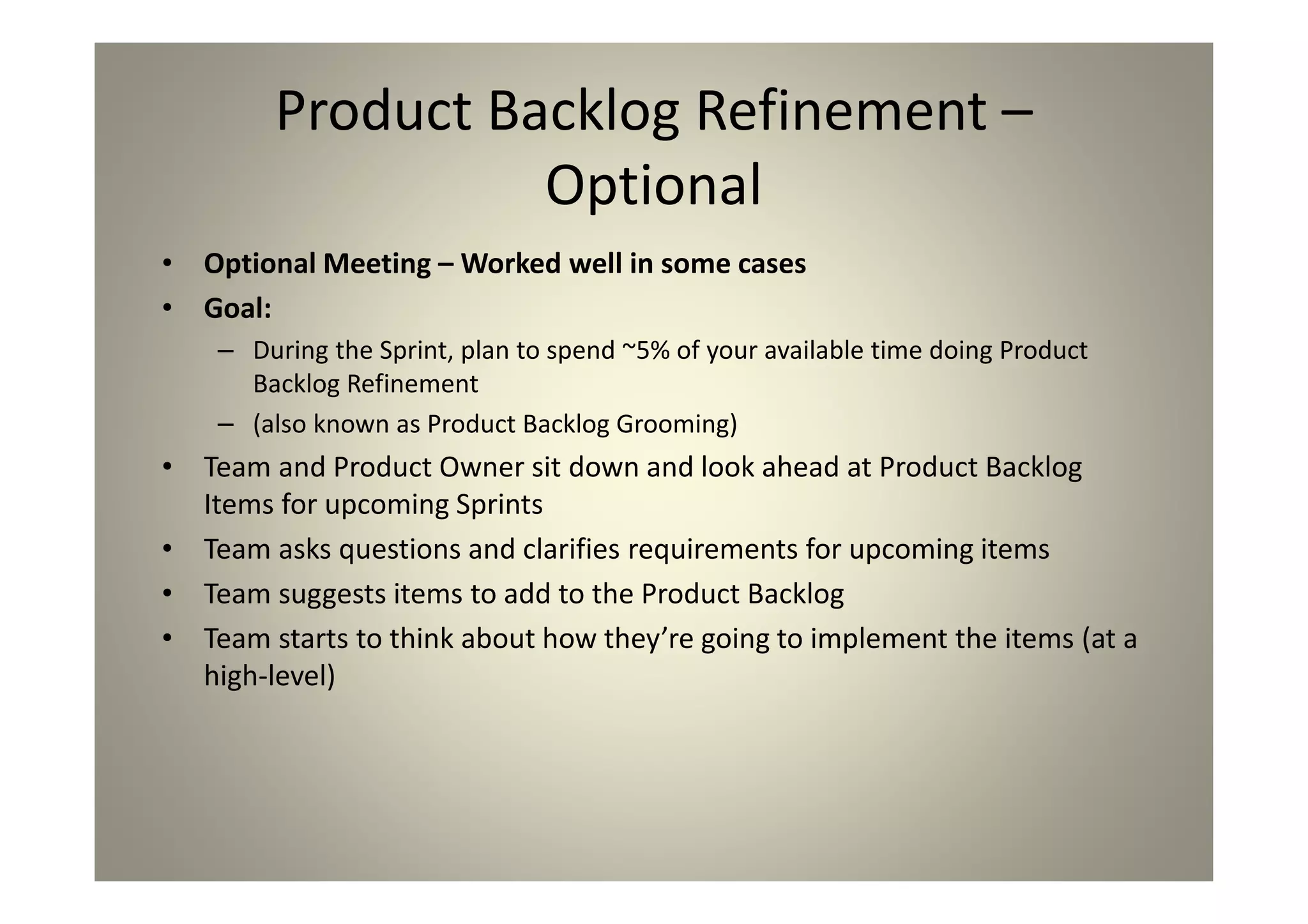 Product Backlog Refinement –
Optional
Optional Meeting – Worked well in some cases
Goal:
During the Sprint, plan to spend ~5% of your available time
doing Product Backlog Refinement
(also known as Product Backlog Grooming)
Team and Product Owner sit down and look ahead at
Product Backlog Items for upcoming Sprints
Team asks questions and clarifies requirements for
upcoming items
Team suggests items to add to the Product Backlog
Team starts to think about how they’re going to
implement the items (at a high-level)
 