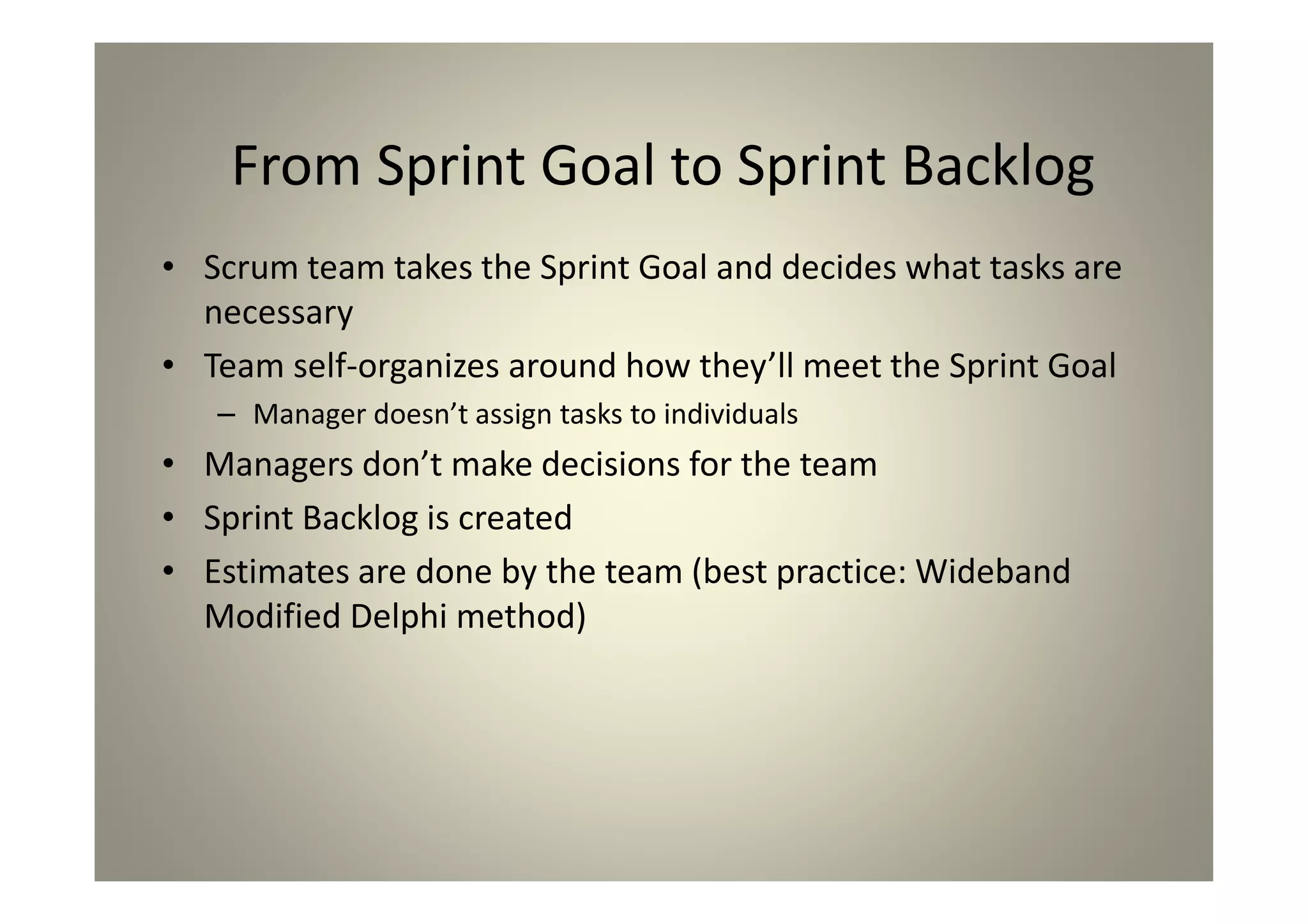 From Sprint Goal to Sprint Backlog
Scrum team takes the Sprint Goal and decides what
tasks are necessary
Team self-organizes around how they’ll meet the Sprint
Goal
Manager doesn’t assign tasks to individuals
Managers don’t make decisions for the team
Sprint Backlog is created
Estimates are done by the team (best practice:
Wideband Modified Delphi method)
 