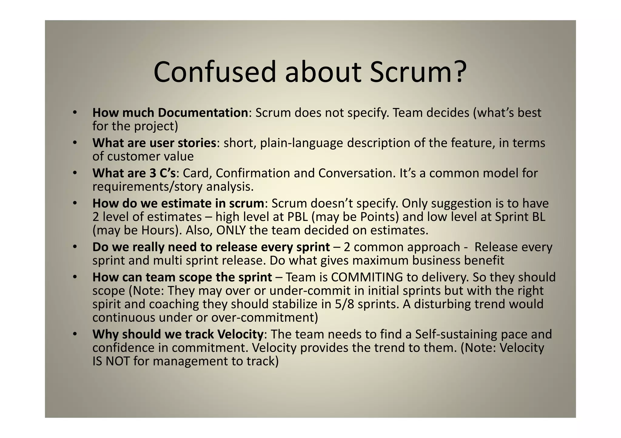 Confused about Scrum?
How much Documentation: Scrum does not specify. Team decides (what’s
best for the project)
What are user stories: short, plain-language description of the feature, in
terms of customer value
What are 3 C’s: Card, Confirmation and Conversation. It’s a common model
for requirements/story analysis.
How do we estimate in scrum: Scrum doesn’t specify. Only suggestion is
to have 2 level of estimates – high level at PBL (may be Points) and low level
at Sprint BL (may be Hours). Also, ONLY the team decided on estimates.
Do we really need to release every sprint – 2 common approach -
Release every sprint and multi sprint release. Do what gives maximum
business benefit
How can team scope the sprint – Team is COMMITING to delivery. So they
should scope (Note: They may over or under-commit in initial sprints but with
the right spirit and coaching they should stabilize in 5/8 sprints. A disturbing
trend would continuous under or over-commitment)
Why should we track Velocity: The team needs to find a Self-sustaining
pace and confidence in commitment. Velocity provides the trend to them.
(Note: Velocity IS NOT for management to track)
 