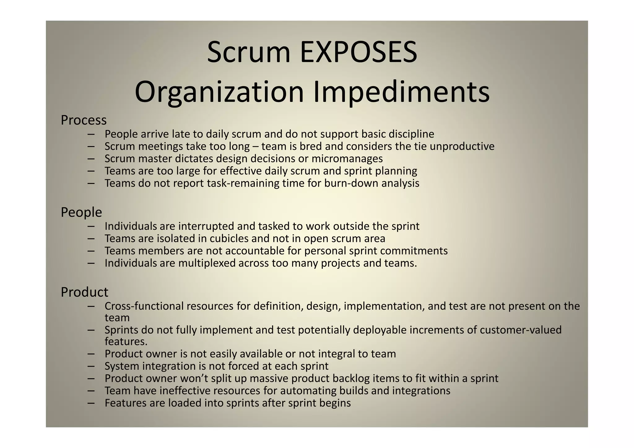 Scrum EXPOSES Organization Impediments
Process
People arrive late to daily scrum and do not support basic discipline
Scrum meetings take too long – team is bred and considers the tie unproductive
Scrum master dictates design decisions or micromanages
Teams are too large for effective daily scrum and sprint planning
Teams do not report task-remaining time for burn-down analysis
People
Individuals are interrupted and tasked to work outside the sprint
Teams are isolated in cubicles and not in open scrum area
Teams members are not accountable for personal sprint commitments
Individuals are multiplexed across too many projects and teams.
Product
Cross-functional resources for definition, design, implementation, and test are not present on the team
Sprints do not fully implement and test potentially deployable increments of customer-valued features.
Product owner is not easily available or not integral to team
System integration is not forced at each sprint
Product owner won’t split up massive product backlog items to fit within a sprint
Team have ineffective resources for automating builds and integrations
Features are loaded into sprints after sprint begins
 