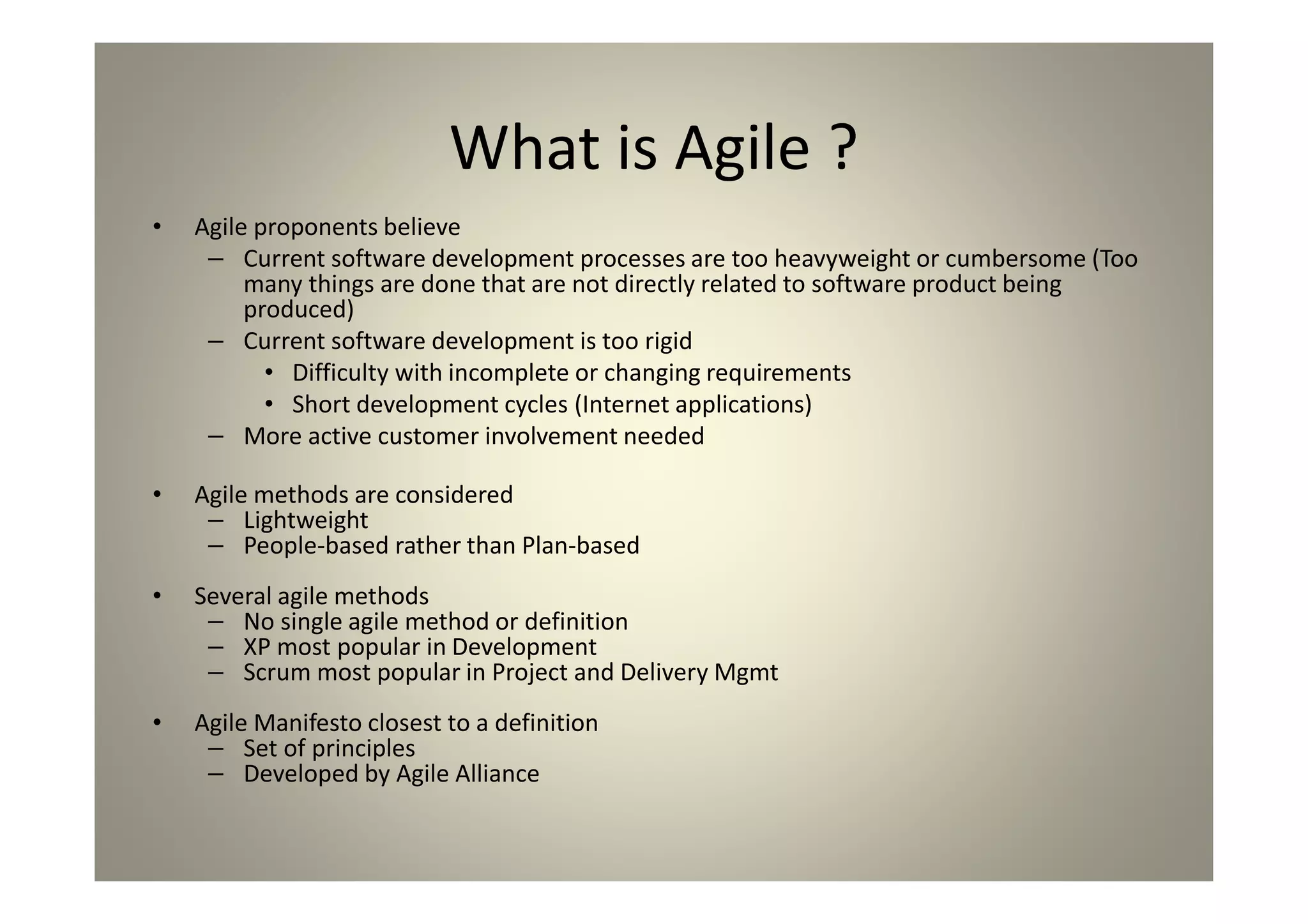 What is Agile ?
Agile proponents believe
Current software development processes are too heavyweight or cumbersome (Too many
things are done that are not directly related to software product being produced)
Current software development is too rigid
Difficulty with incomplete or changing requirements
Short development cycles (Internet applications)
More active customer involvement needed
Agile methods are considered
Lightweight
People-based rather than Plan-based
Several agile methods
No single agile method or definition
XP most popular in Development
Scrum most popular in Project and Delivery Mgmt
Agile Manifesto closest to a definition
Set of principles
Developed by Agile Alliance
 