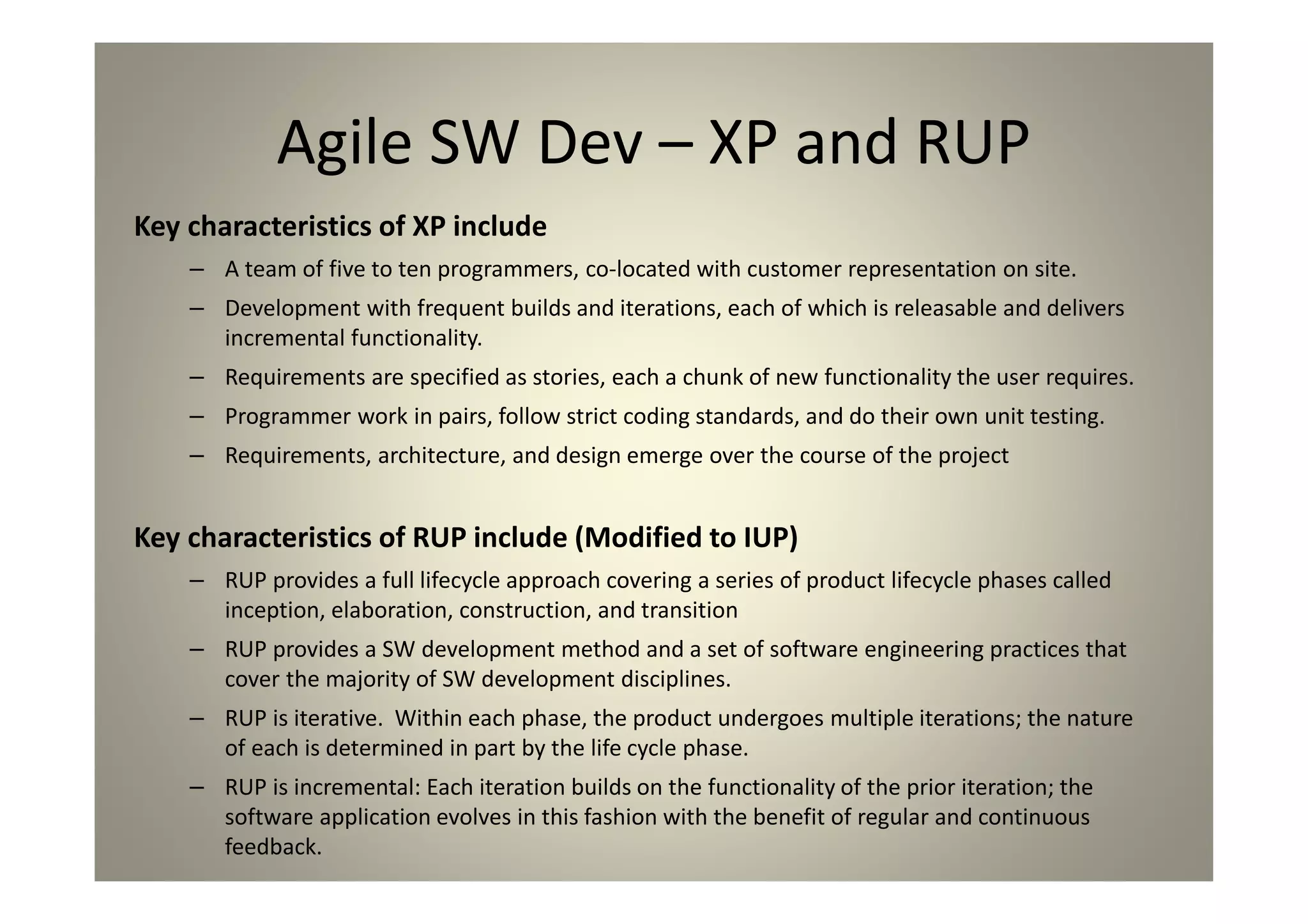 Agile SW Dev – XP and RUP
Key characteristics of XP include
A team of five to ten programmers, co-located with customer representation on site.
Development with frequent builds and iterations, each of which is releasable and delivers
incremental functionality.
Requirements are specified as stories, each a chunk of new functionality the user requires.
Programmer work in pairs, follow strict coding standards, and do their own unit testing.
Requirements, architecture, and design emerge over the course of the project
Key characteristics of RUP include (Modified to IUP)
RUP provides a full lifecycle approach covering a series of product lifecycle phases called inception,
elaboration, construction, and transition
RUP provides a SW development method and a set of software engineering practices that cover
the majority of SW development disciplines.
RUP is iterative. Within each phase, the product undergoes multiple iterations; the nature of each
is determined in part by the life cycle phase.
RUP is incremental: Each iteration builds on the functionality of the prior iteration; the software
application evolves in this fashion with the benefit of regular and continuous feedback.
 