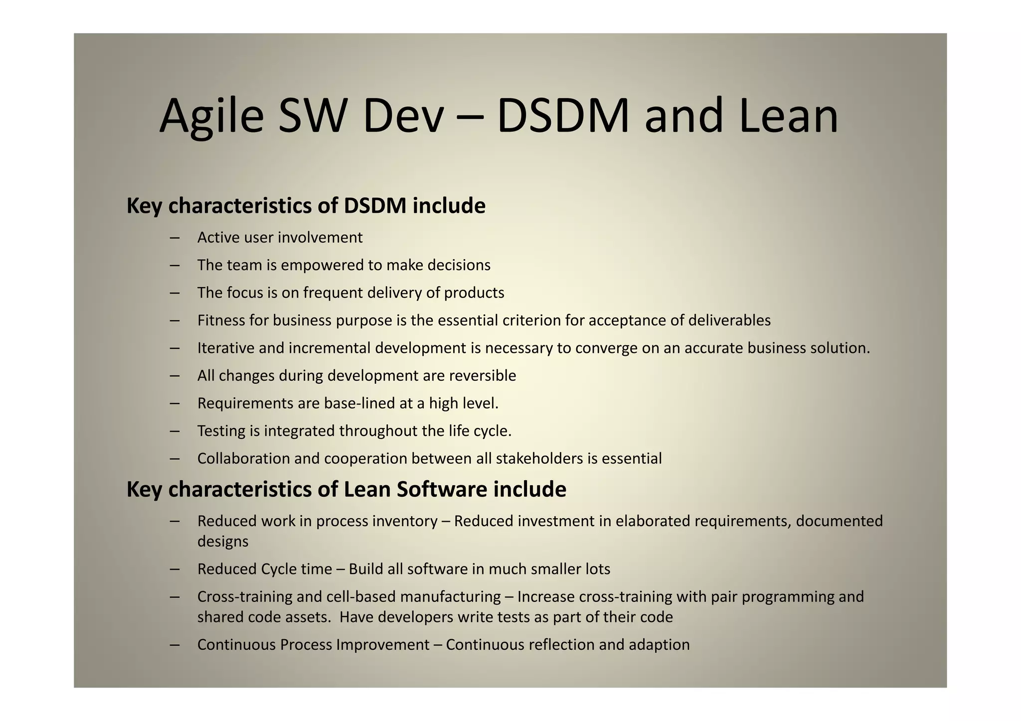 Agile SW Dev – DSDM and Lean
Key characteristics of DSDM include
Active user involvement
The team is empowered to make decisions
The focus is on frequent delivery of products
Fitness for business purpose is the essential criterion for acceptance of deliverables
Iterative and incremental development is necessary to converge on an accurate business solution.
All changes during development are reversible
Requirements are base-lined at a high level.
Testing is integrated throughout the life cycle.
Collaboration and cooperation between all stakeholders is essential
Key characteristics of Lean Software include
Reduced work in process inventory – Reduced investment in elaborated requirements, documented
designs
Reduced Cycle time – Build all software in much smaller lots
Cross-training and cell-based manufacturing – Increase cross-training with pair programming and
shared code assets. Have developers write tests as part of their code
Continuous Process Improvement – Continuous reflection and adaption
 