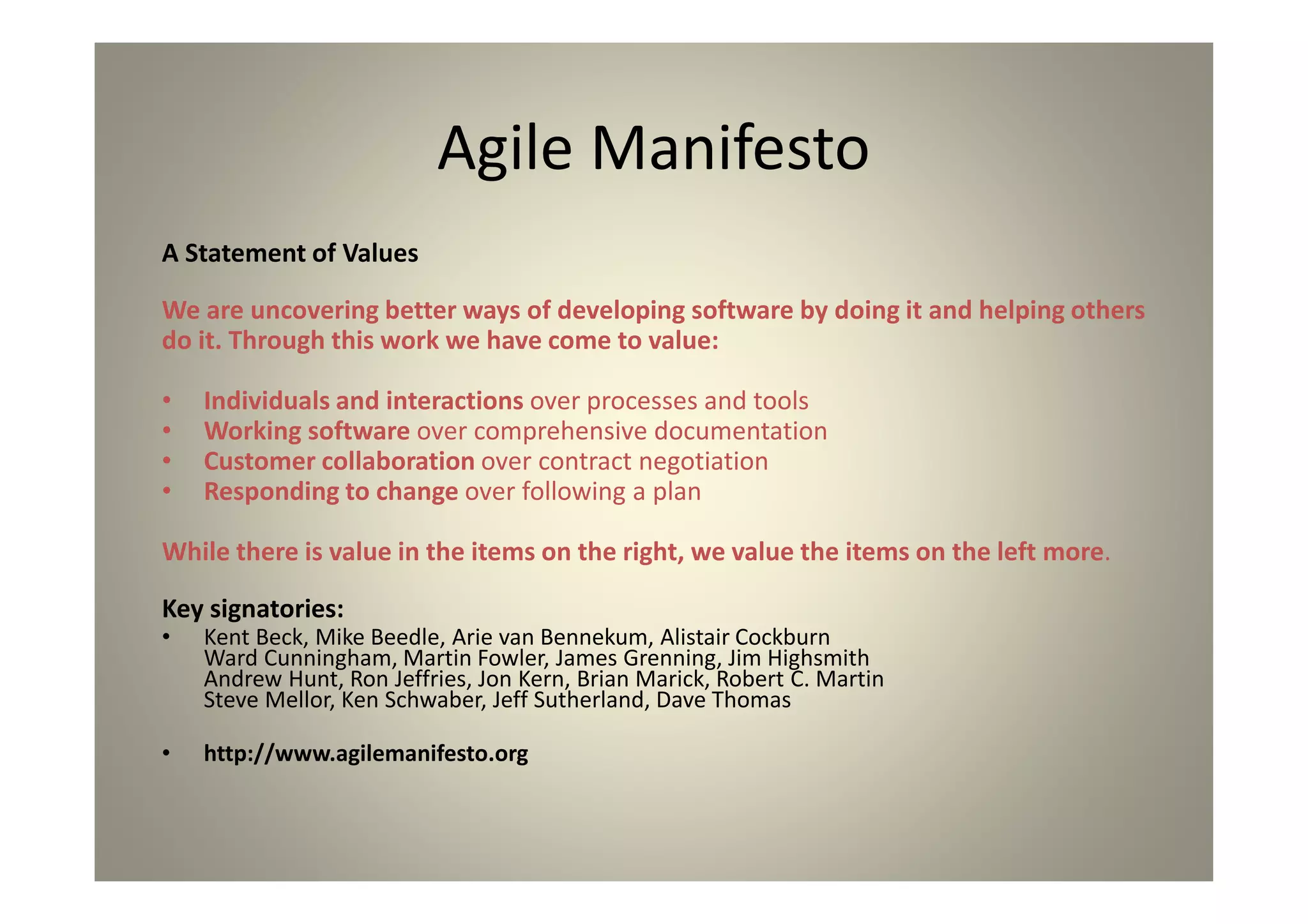 The Agile Manifesto
A Statement of Values
We are uncovering better ways of developing software by doing it and helping
others
do it. Through this work we have come to value:
Individuals and interactions over processes and tools
Working software over comprehensive documentation
Customer collaboration over contract negotiation
Responding to change over following a plan
While there is value in the items on the right, we value the items on the left
more.
Key signatories:
Kent Beck, Mike Beedle, Arie van Bennekum, Alistair Cockburn
Ward Cunningham, Martin Fowler, James Grenning, Jim Highsmith
Andrew Hunt, Ron Jeffries, Jon Kern, Brian Marick, Robert C. Martin
Steve Mellor, Ken Schwaber, Jeff Sutherland, Dave Thomas
http://www.agilemanifesto.org
 
