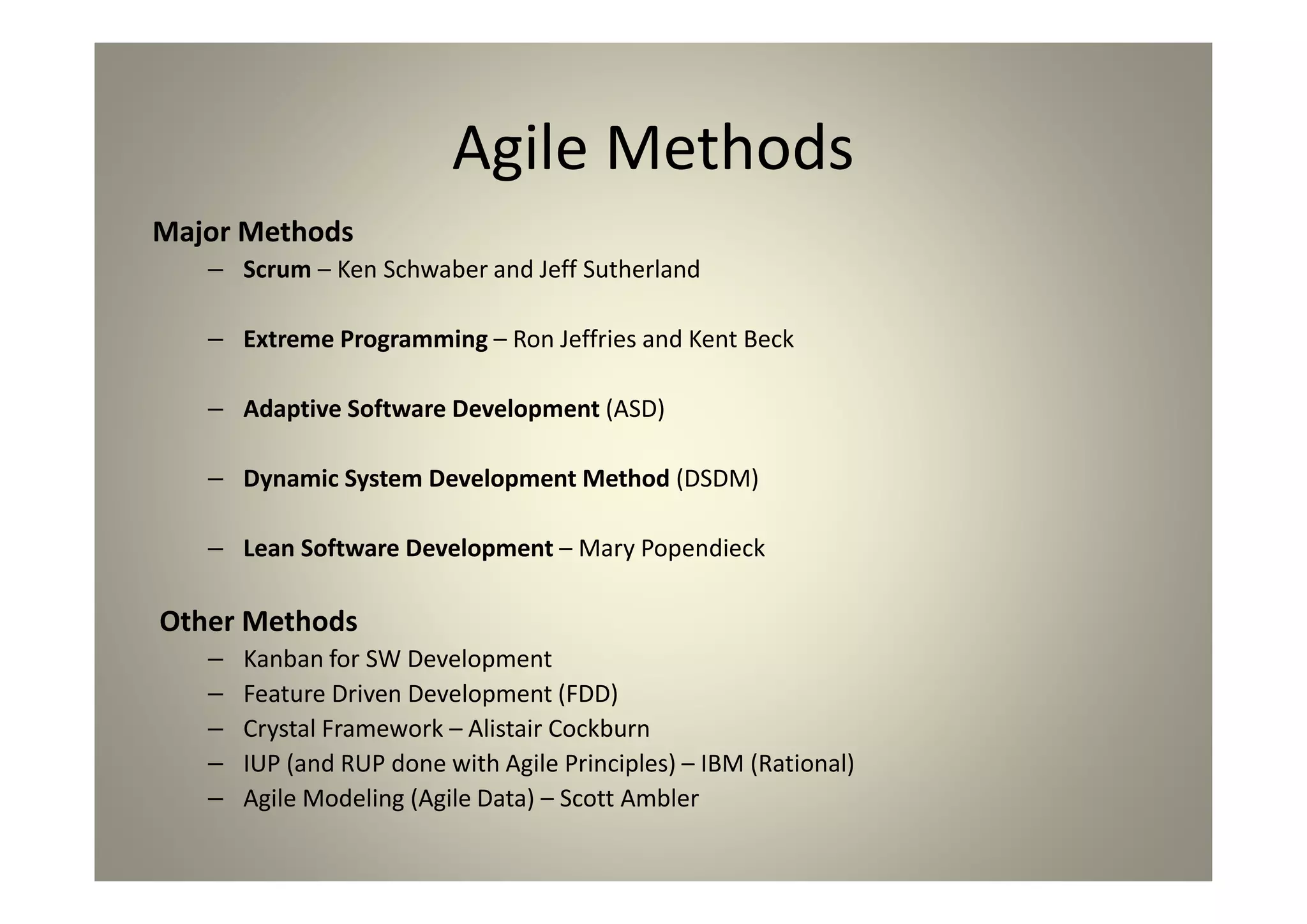 Agile Methods
Major Methods
Scrum – Ken Schwaber and Jeff Sutherland
Extreme Programming – Ron Jeffries and Kent Beck
Adaptive Software Development (ASD)
Dynamic System Development Method (DSDM)
Lean Software Development – Mary Popendieck
Other Methods
Kanban for SW Development
Feature Driven Development (FDD)
Crystal Framework – Alistair Cockburn
IUP (and RUP done with Agile Principles) – IBM (Rational)
Agile Modeling (Agile Data) – Scott Ambler
 