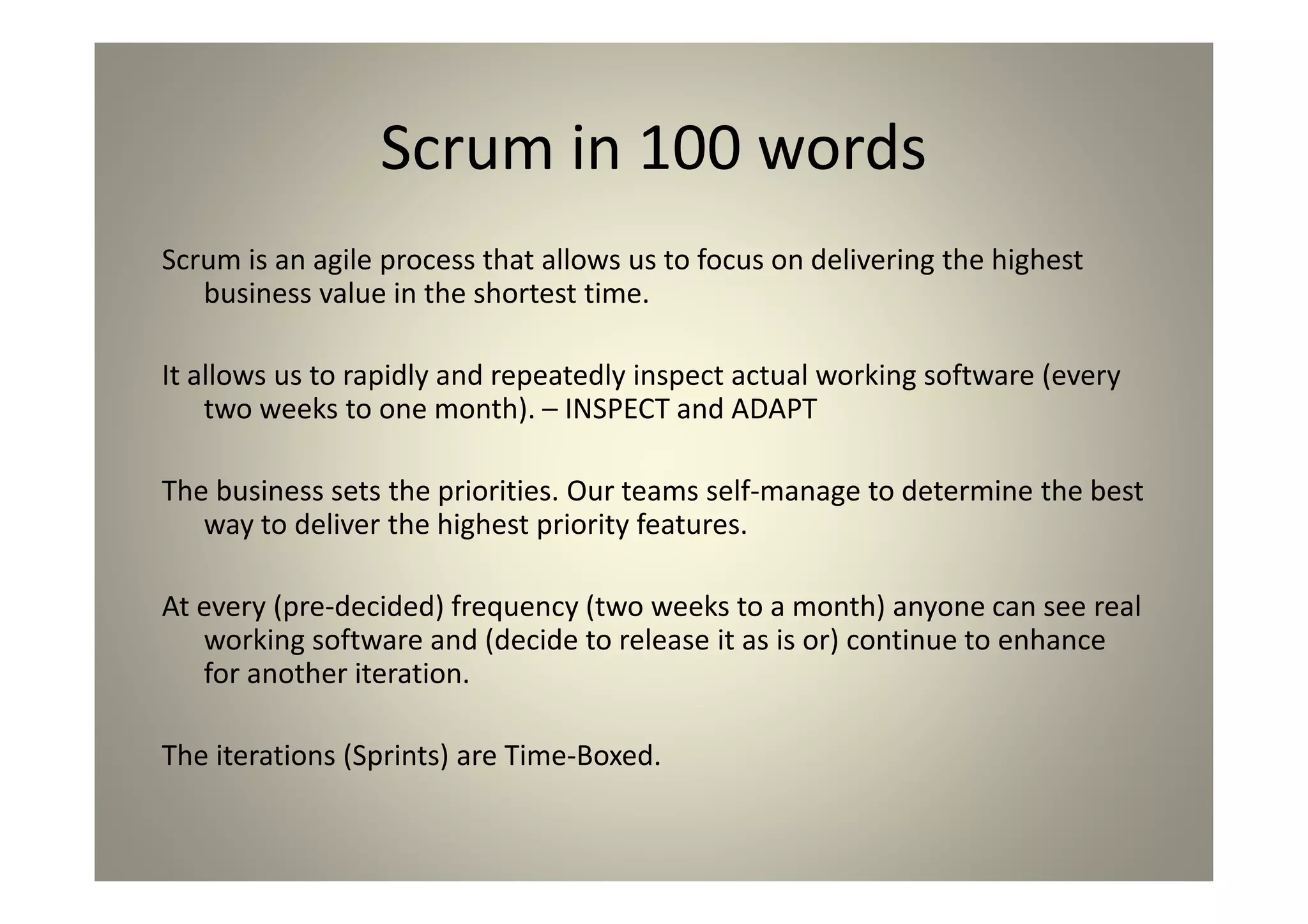 Scrum in 100 words
Scrum is an agile process that allows us to focus on delivering the highest
business value in the shortest time.
It allows us to rapidly and repeatedly inspect actual working software (every
two weeks to one month). – INSPECT and ADAPT
The business sets the priorities. Our teams self-manage to determine the
best way to deliver the highest priority features.
At every (pre-decided) frequency (two weeks to a month) anyone can see
real working software and (decide to release it as is or) continue to
enhance for another iteration.
The iterations (Sprints) are Time-Boxed.
 