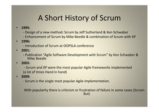 A Short History of Scrum
1995:
- Design of a new method: Scrum by Jeff Sutherland & Ken Schwaber
- Enhancement of Scrum by Mike Beedle & combination of Scrum with XP
1996:
- Introduction of Scrum at OOPSLA conference
2001:
- Publication “Agile Software Development with Scrum” by Ken Schwaber & Mike
Beedle
2005:
- Scrum and XP were the most popular Agile frameworks implemented
(a lot of times Hand in hand)
2009:
- Scrum is the single most popular Agile implementation.
With popularity there is criticism or frustration of failure in some cases (Scrum-
But)
 