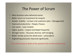 The Power of Scrum
More business value delivered sooner
Better return-on-investment for projects
Greater visibility – to team and customers (also –
Management)
Improved productivity – People, Process
Less waste – Lean mindset
Higher quality – Inspect and Adapt Frequently
Stronger teams – focussed, decisive, self managing
Better morale across the whole team - camaraderie
Engineering processes improved significantly
The critical features built at the quickest time at the
minimal cost
 