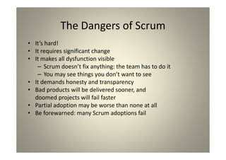 The Dangers of Scrum
It’s hard!
It requires significant change
It makes all dysfunction visible
- Scrum doesn’t fix anything: the team has to do it
- You may see things you don’t want to see
It demands honesty and transparency
Bad products will be delivered sooner, and
doomed projects will fail faster
Partial adoption may be worse than none at all
Be forewarned: many Scrum adoptions fail
 