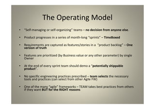 The Operating Model
“Self-managing or self-organizing” teams – no decision from
anyone else.
Product progresses in a series of month-long “sprints” –
TimeBoxed
Requirements are captured as features/stories in a “product
backlog” – One version of truth
Features are prioritized (by Business value or any other
parameter) by single Owner
At the end of every sprint team should demo a “potentially
shippable product”.
No specific engineering practices prescribed – team selects the
necessary tools and practices (can select from other Agile FW)
One of the many “agile” frameworks – TEAM takes best practices
from others if they want BUT for the RIGHT reasons
 
