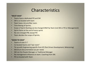 Characteristics
“MUST HAVE”
Teams have a dedicated PO and SM
SM is co-located with team
Team have a Scrum/War room.
Time Boxing of Sprints.
Scope of Sprint Backlog can be changed ONLY by Team (not SM or PO or Management)
Sprint Demo at the end of every sprint
No one changed PBL except PO
Team decides the scope of Sprints.
“GOOD TO HAVE”
Teams of sizes 5-7
Co-located teams and “war room”
Tie up with Engineering specific from XP (Test Driven Development, Refactoring)
Minimum Documentation (as per need)
SM not the People Manager or Traditional Manager
No management influence on team. Coaching from SM.
PO co-located with Team
 