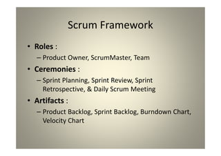 Scrum Framework
Roles :
Product Owner, ScrumMaster, Team
Ceremonies :
Sprint Planning, Sprint Review, Sprint Retrospective, &
Daily Scrum Meeting
Artifacts :
Product Backlog, Sprint Backlog, Burndown Chart, Velocity
Chart
 