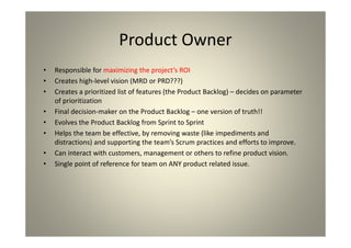 Product Owner
Responsible for maximizing the project’s ROI
Creates high-level vision (MRD or PRD???)
Creates a prioritized list of features (the Product Backlog) –
decides on parameter of prioritization
Final decision-maker on the Product Backlog – one version
of truth!!
Evolves the Product Backlog from Sprint to Sprint
Helps the team be effective, by removing waste (like
impediments and distractions) and supporting the team’s
Scrum practices and efforts to improve.
Can interact with customers, management or others to
refine product vision.
Single point of reference for team on ANY product related
issue.
 