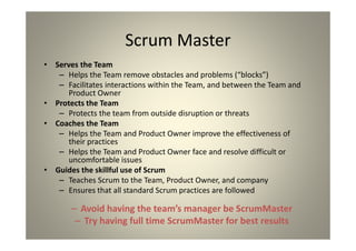 Scrum Master
Serves the Team
Helps the Team remove obstacles and problems (“blocks”)
Facilitates interactions within the Team, and between the Team and
Product Owner
Protects the Team
Protects the team from outside disruption or threats
Coaches the Team
Helps the Team and Product Owner improve the effectiveness of
their practices
Helps the Team and Product Owner face and resolve difficult or
uncomfortable issues
Guides the skillful use of Scrum
Teaches Scrum to the Team, Product Owner, and company
Ensures that all standard Scrum practices are followed
Avoid having the team’s manager be ScrumMaster
Try having full time ScrumMaster for best results
 