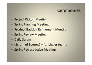 Ceremonies
Project Kickoff Meeting
Sprint Planning Meeting
Product Backlog Refinement Meeting
Sprint Review Meeting
Daily Scrum
(Scrum of Scrums) – for bigger teams
Sprint Retrospective Meeting
 