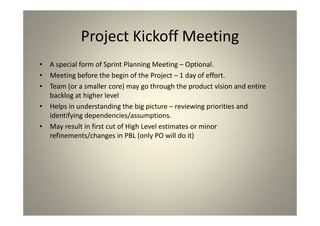 Project Kickoff Meeting
A special form of Sprint Planning Meeting – Optional.
Meeting before the begin of the Project – 1 day of
effort.
Team (or a smaller core) may go through the product
vision and entire backlog at higher level
Helps in understanding the big picture – reviewing
priorities and identifying dependencies/assumptions.
May result in first cut of High Level estimates or minor
refinements/changes in PBL (only PO will do it)
 