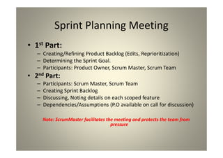 Sprint Planning Meeting
1st Part:
Creating/Refining Product Backlog (Edits, Reprioritization)
Determining the Sprint Goal.
Participants: Product Owner, Scrum Master, Scrum Team
2nd Part:
Participants: Scrum Master, Scrum Team
Creating Sprint Backlog
Discussing, Noting details on each scoped feature
Dependencies/Assumptions (P.O available on call for
discussion)
Note: ScrumMaster facilitates the meeting and protects the team from
pressure
 